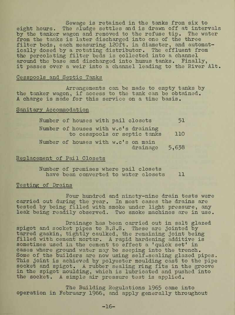 Sewage is retained in the tanks from six to eight homrs, The sludge settles and is drawn off at intervals by the tanker wagon and removed to the refuse tip. The water from the tanks is later discharged into one of the three filter beds, each measuring 120ft. in diameter, and automat- ically dosed by a rotating distributor. The effluent from the percolating filter beds is collected into a channel around the base and discharged into humus tanks. Finally, it passes over a weir into a channel leading to the River Alt. Cesspools and Septic Tanks Arrangements can be made to empty tanks by the tanker wagon, if access to the tank can be obtained, A charge is made for this service on a time basis. Sanitary Accommodation Number of houses with pail closets Number of houses with w.c’s draining to cesspools or septic tanks Number of houses with w.c’s on main drainage Replacement of Pail Closets Number of premises where pail closets have been converted to water closets 11 Testing of Drains Four hundred and ninety-nine drain tests were carried out diring the year. In most cases the drains are tested by being filled with smoke under light pressure, any leak being readily observed. Two smoke machines are in use. Drainage has been carried out in salt glazed spigot and socket pipes to B.S.S. These are Jointed by tarred gaskin, tightly caulked, the remaining Joint being filled with cement mortar. A rapid hardening additive is sometimes used in the cement to effect a 'quick set' in cases where ground water may be seeping into the trench. Some of the builders are now using self-sealing glazed pipes. This Joint is achieved by polyester moulding cast to the pipe socket and spigot. A rubber sealing ring fits in the groove in the spigot moulding, which is lubricated and pushed into the socket. A simple air pressure test is applied. The Building Regulations 1965 came into operation in Februciry 1966, and apply generally throughout 51 110 5,658 -16-