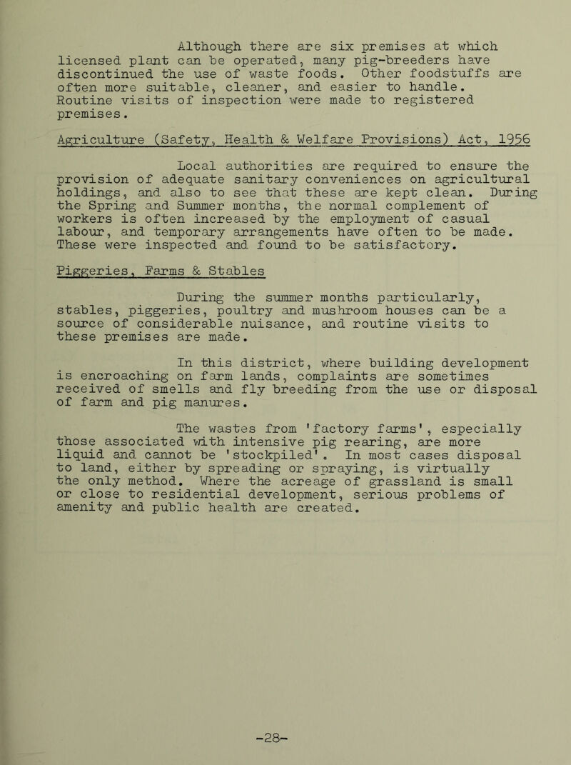 Although there are six premises at which licensed plant can he operated, many pig-hreeders have discontinued the use of waste foods. Other foodstuffs are often more suitable, cleaner, and easier to handle. Routine visits of inspection were made to registered premises. Agriculture (Safety, Health & Welfare Provisions) Act, 1936 Local authorities are required to ensure the provision of adequate sanitary conveniences on agricultural holdings, and also to see that these are kept clean. During the Spring and Summer months, the normal complement of workers is often increased by the employment of casual labour, and temporary arrangements have often to be made. These were inspected and found to be satisfactory. Piggeries, Farms &. Stables During the summer months particularly, stables, piggeries, poultry and mushroom houses can be a source of considerable nuisance, and routine visits to these premises are made. In this district, where building development is encroaching on farm lands, complaints are sometimes received of smells and fly breeding from the use or disposal of farm and pig manures. The wastes from ’factory farms’, especially those associated with intensive pig rearing, are more liquid and cannot be ’stockpiled’. In most cases disposal to land, either by spreading or spraying, is virtually the only method. Where the acreage of grassland is small or close to residential development, serious problems of amenity and public health are created. -28-
