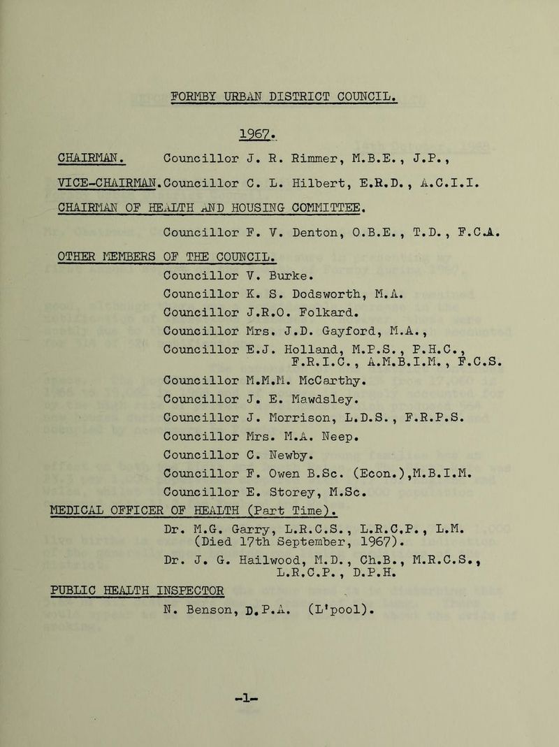 CHAIRMAN. 1967. Councillor J. R. Rimmer, M.B.E., J.P. , VICE-CHAIRMAN.Councillor C. L. Hilbert, E.R.D., A.C.I.I. CHAIRMAN OE HEALTH ^ND HOUSING COMMITTEE. Councillor F. V. Denton, O.B.E. , T.D. , F.CJl. OTHER MEMBERS OF THE COUNCIL. Councillor V. Burke. Councillor K. S. Dodsworth, M.A. Councillor J.R.O. Folkard. Councillor Mrs. J.D. Gayford, M.A., Councillor E.J. Holland, M.P.S., P.H.C., F.R.I.C., A.M.B.I.M., F.C.S. Councillor M.M.M. McCarthy. Councillor J. E. Mawdsley. Councillor J. Morrison, L.D.S., F.R.P.S. Councillor Mrs. M.A. Neep. Councillor C. Newby. Councillor F. Owen B.Sc. (Econ.),M.B.I.M. Councillor E. Storey, M.Sc. MEDICAL OFFICER OF HEALTH (Part Time). Dr. M.G. Garry, L.R.C.S., L.R.C.P., L.M. (Died 17th September, 1967). Dr. J. G. Hailwood, M.D., Ch.B., M.R.C.S., L.R.C.P., D.P.H. PUBLIC HEALTH INSPECTOR N. Benson, D.P.A. (L*pool). -1-