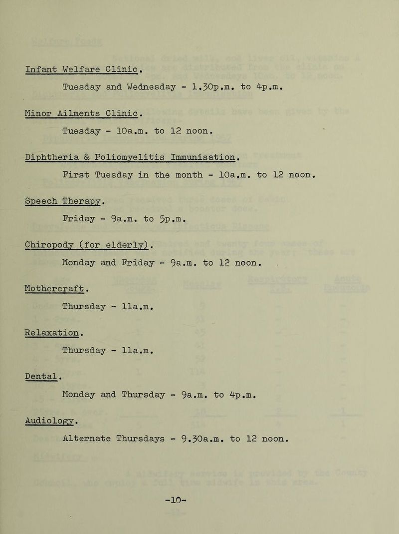 Infant Welfare Clinic, Tuesday and Wednesday - 1.30p.m. to 4p.m. Minor Ailments Clinic. Tuesday - 10a.m. to 12 noon. Diphtheria & Poliomyelitis Immunisation. First Tuesday in the month - 10a,m. to 12 noon. Speech Therapy. Friday - 9a.m. to 5p.m. Chiropody (for elderly). Monday and Friday - 9a.m. to 12 noon. Mothercraft. Thursday - 11a.m. Relaxation. Thursday - 11a.m. Dental. Monday and Thursday - 9a.m. to 4p.m. Audiology. Alternate Thursdays - 9.30a.m. to 12 noon. -10-