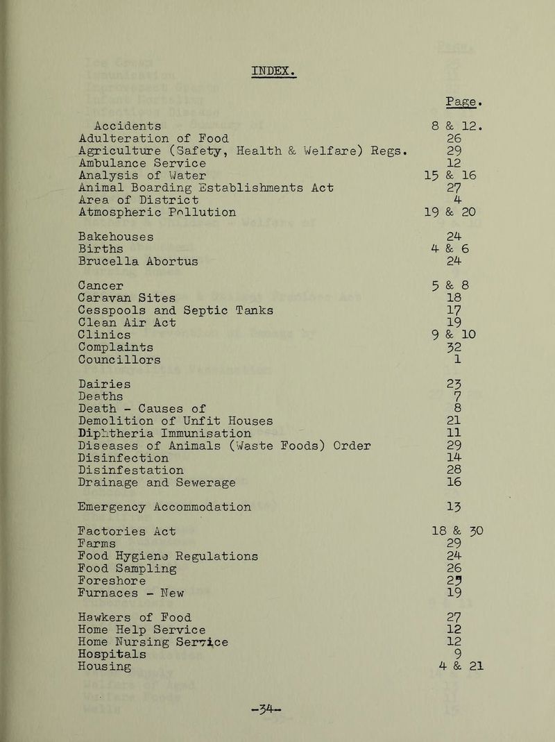 INDEX Page. Accidents 8 & 12. Adulteration of Pood 26 Agriculture (Safety, Health & Welfare) Regs. 29 Ambulance Service 12 Analysis of Water 13 & 16 Animal Boarding Establishments Act 27 Area of District 4 Atmospheric Pollution 19 & 20 Bakehouses 24 Births 4 & 6 Brucella Abortus 24 Cancer 5 & 8 Caravan Sites 18 Cesspools and Septic Tanks 17 Clean Air Act 19 Clinics 9 & 10 Complaints 32 Councillors 1 Dairies 23 Deaths 7 Death - Causes of 8 Demolition of Unfit Houses 21 Diphtheria Immunisation 11 Diseases of Animals (Waste Poods) Order 29 Disinfection 14 Disinfestation 28 Drainage and Sewerage 16 Emergency Accommodation 13 Pactories Act 18 & 30 Parms 29 Pood Hygiene Regulations 24 Pood Sampling 26 Poreshore 23 Purnaces - New 19 Hawkers of Pood 27 Home Help Service 12 Home Nursing Service 12 Hospitals 9 Housing 4 & 21 -34-