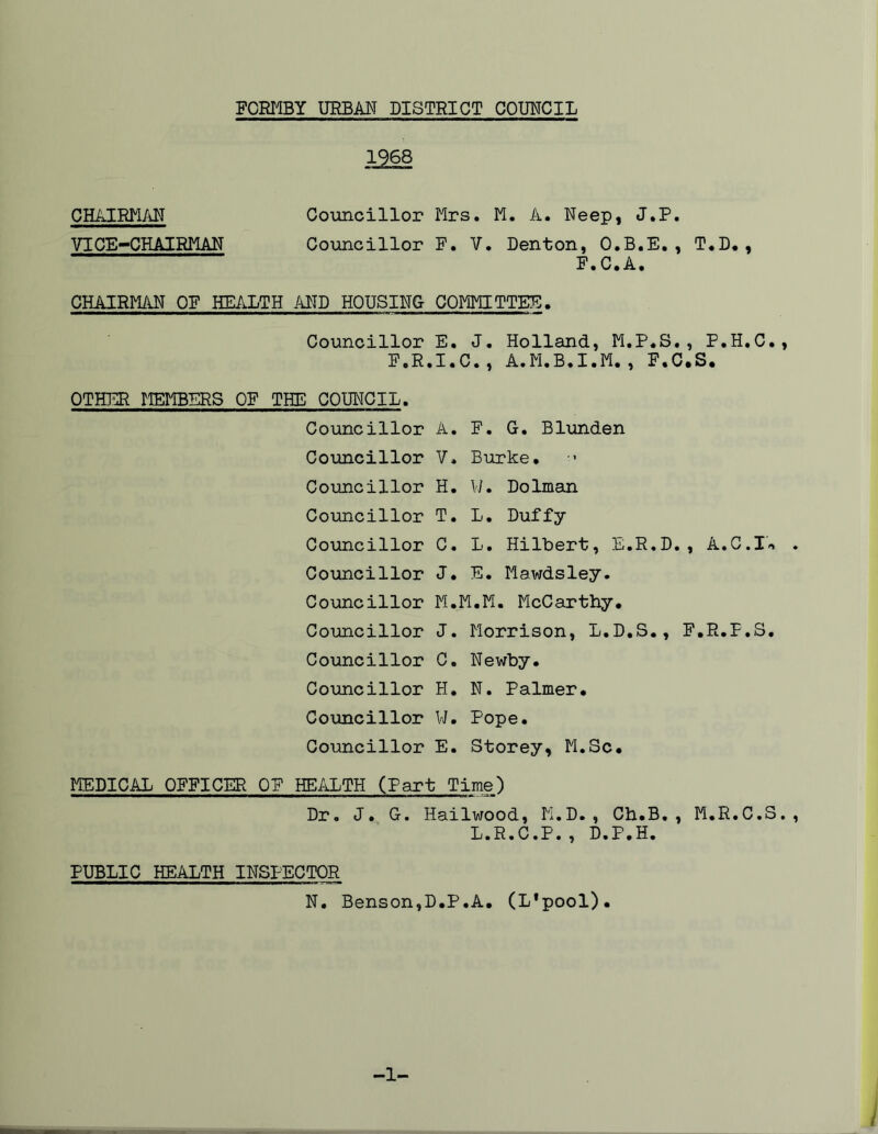 1968 CHAIRMAN Councillor Mrs. M. A. Neep, J.P. VICE-CHAIRMAN Councillor F. V. Denton, O.B.E., T.D., F.C.A. CHAIRMAN OF HEALTH AND HOUSING- COMMITTEE. Councillor E. J. Holland, M.P.S., P.H.C., F.R.I.C., A.M.B.I.M., F.C.S. OTHER MEMBERS OF THE COUNCIL. Councillor A. F. G. Blunden Councillor V. Burke. Councillor H. W. Dolman Councillor T. L. Duffy Councillor C. L. Hilbert, E.R.D. , A.C.I'-> . Councillor J. E. Mawdsley. Councillor M.M.M. McCarthy. Councillor J. Morrison, L.D.S., F.R.P.S. Councillor C. Newby. Councillor H. N. Palmer. Councillor W. Pope. Councillor E. Storey, M.Sc. MEDICAL OFFICER OF HEALTH (Part Time) Dr. J. G. Hailwood, M.D., Ch.B., M.R.C.S., L.R.C.P., D.P.H. PUBLIC HEALTH INSPECTOR N. Benson,D.P.A. (L'pool). -1- /