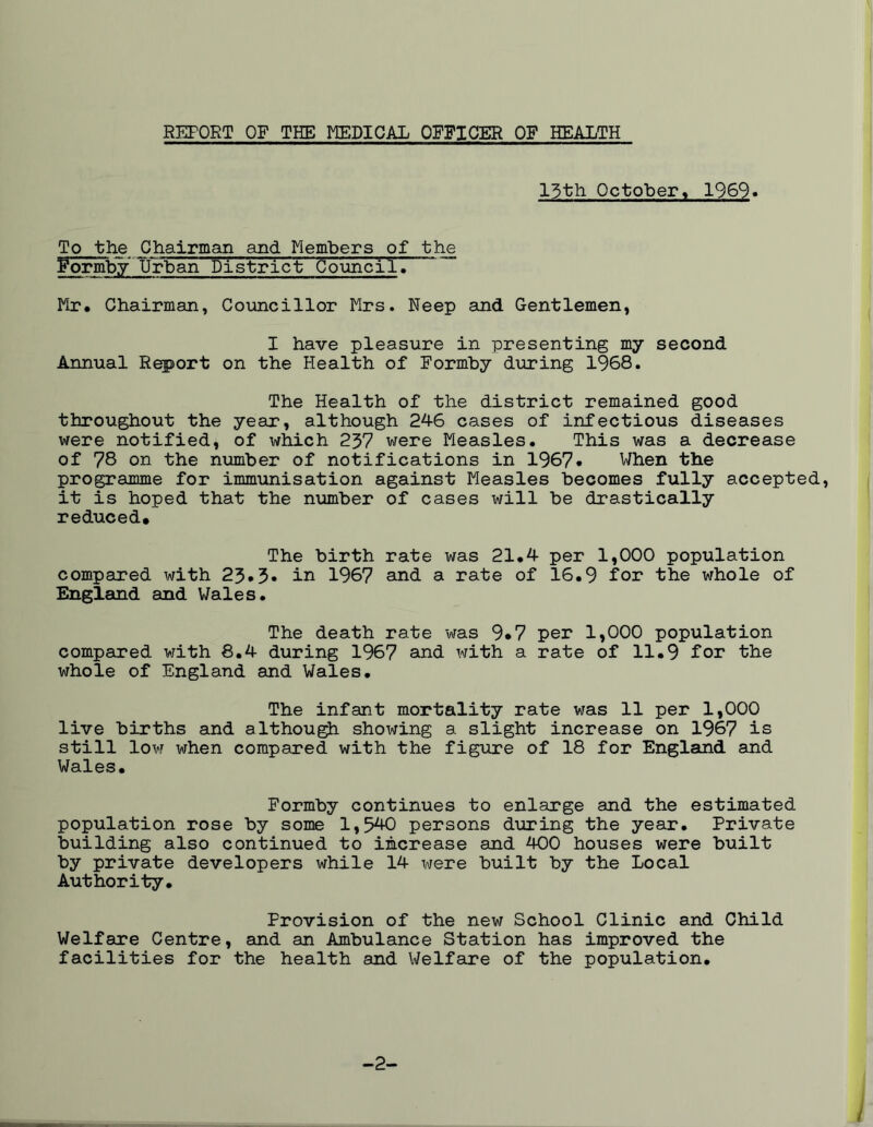 15th October, 1969* To the Chairman and Members of the FormbyUrban district CounciTI Mr. Chairman, Councillor Mrs. Eeep and Gentlemen, I have pleasure in presenting my second Annual Report on the Health of Formby during 1968. The Health of the district remained good throughout the year, although 246 cases of infectious diseases were notified, of which 237 were Measles. This was a decrease of 78 on the number of notifications in 1967* When the programme for immunisation against Measles becomes fully accepted, it is hoped that the number of cases will be drastically reduced# The birth rate was 21.4 per 1,000 population compared with 23*3* in 1967 and a rate of 16.9 for the whole of England and Wales. The death rate was 9*7 per 1,000 population compared with 8.4 during 1967 and with a rate of 11.9 for the whole of England and Wales. The infant mortality rate was 11 per 1,000 live births and although showing a slight increase on 1967 is still low when compared with the figure of 18 for England and Wales. Formby continues to enlarge and the estimated population rose by some 1,540 persons during the year. Private building also continued to increase and 400 houses were built by private developers while 14 were built by the Local Authority. Provision of the new School Clinic and Child Welfare Centre, and an Ambulance Station has improved the facilities for the health and Welfare of the population. -2- l