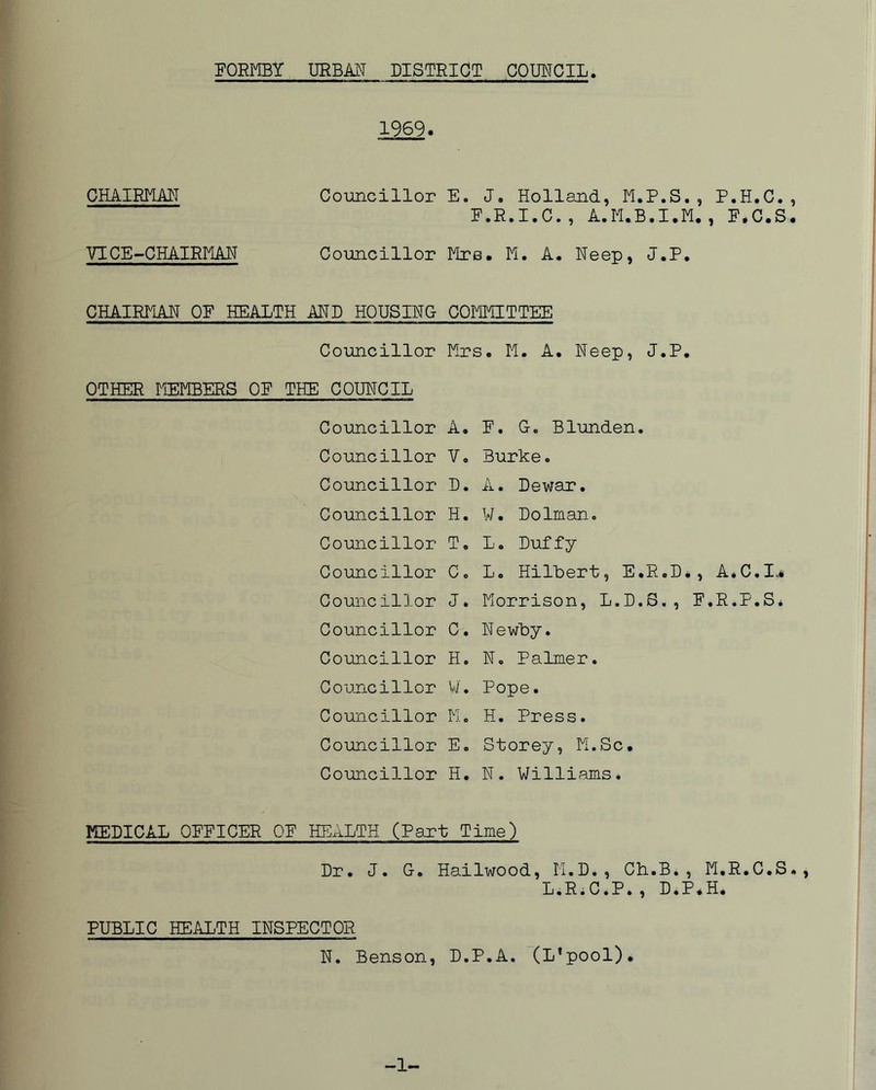 1969. CHAIRMAN Councillor E. J. Holland, M.P.S., P.H.C., F.R.I.C., A.M.B.I.M., F.C.S. VICE-CHAIRMAN Councillor Mrs. M. A. Neep, J.P. CHAIRMAN OF HEALTH MD HOUSING COMMITTEE Councillor Mrs. M. A. Neep, J.P. OTHER MEMBERS OF THE COUNCIL Councillor A. F. G. Blunden. Councillor V. Burke. Councillor D. A. Dewar. Councillor H. W. Dolman. Councillor T. L. Duffy Councillor Co L. Hilbert, E.R.D*, A.C.I,# Councillor J. Morrison, L.D.S., F.R.P.S* Councillor c. Newby. Councillor H. N. Palmer. Councillor W. Pope. Councillor M. H. Press. Councillor E. Storey, M.Sc. Councillor H. N. Williams. MEDICAL OFFICER OF HEALTH (Part Time) Dr. J. G. Hailwood, M.D., CH.B., M.R.C.S., L.R.C.P., D.P*H. PUBLIC HEALTH INSPECTOR N. Benson, D.P.A. (L’pool). -L