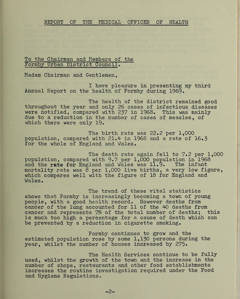 To the Chairman and Members of the Formby Urban District douncil. Madam Chairman and Gentlemen, I have pleasure in presenting my third Annual Report on the health of Formby during 1969- The health of the district remained good throughout the year and only 26 cases of infectious diseases were notified, compared with 237 in 1968. This was mainly due to a reduction in the number of cases of measles, of which there were only 19. The birth rate was 22.2 per 1,000 population, compared with 21.4 in 1968 and a rate of 16.3 for the whole of England and Wales. The death rate again fell to 7*2 per 1,000 population, compared with 9*7 per 1,000 population in 1968 and the rate for England and Wales was 11.9. The infant mortality rate was 8 per 1,000 live births, a very low figure, which compares well with the figure of 18 for England and Wales. The trend of these vital statistics shows that Formby is increasingly becoming a town of young people, with a good health record. However deaths from cancer of the lung accounted for 11 of the 40 deaths from cancer and represents 7% of the total number of deaths; this is much too high a percentage for a cause of death which can be prevented by a reduction in cigarette smoking. Formby continues to grow and the estimated population rose by some 1,130 persons during the year, whilst the number of houses increased by 275* The Health Services continue to be fully used, whilst the growth of the town and the increase in the number of shops, restaurants and other food establishments increases the routine investigation required under the Food and Hygiene Regulations. -2-