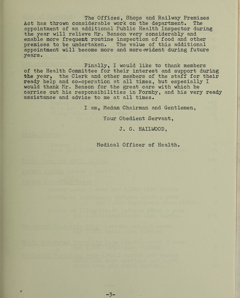 The Offices, Shops and Railway Premises Act has thrown considerable work on the department. The appointment of an additional Public Health Inspector during the year will relieve Mr. Benson very considerably and enable more frequent routine inspection of food and other premises to be undertaken. The value of this additional appointment will become more and more evident during future years. Finally, I would like to thank members of the Health Committee for their interest and support during the year, the Clerk and other members of the staff for their ready help and co-operation at all times, but especially I would thank Mr. Benson for the great care with which he carries out his responsibilities in Formby, and his very ready assistance and advice to me at all times. I am, Madam Chairman and Gentlemen, Your Obedient Servant, J. G. HAILWOOD, Medical Officer of Health. -3-