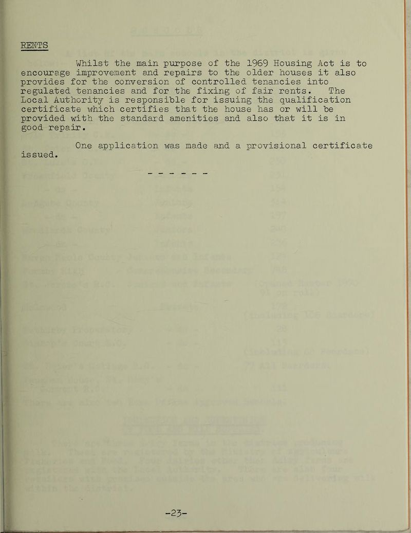 RENTS Whilst the main purpose of the 1969 Housing Act is to encourage improvement and repairs to the older houses it also provides for the conversion of controlled tenancies into regulated tenancies and for the fixing of fair rents. The Local Authority is responsible for issuing the qualification certificate which certifies that the house has or will be provided with the standard amenities and also that it is in good repair. One application was made and a provisional certificate issued.