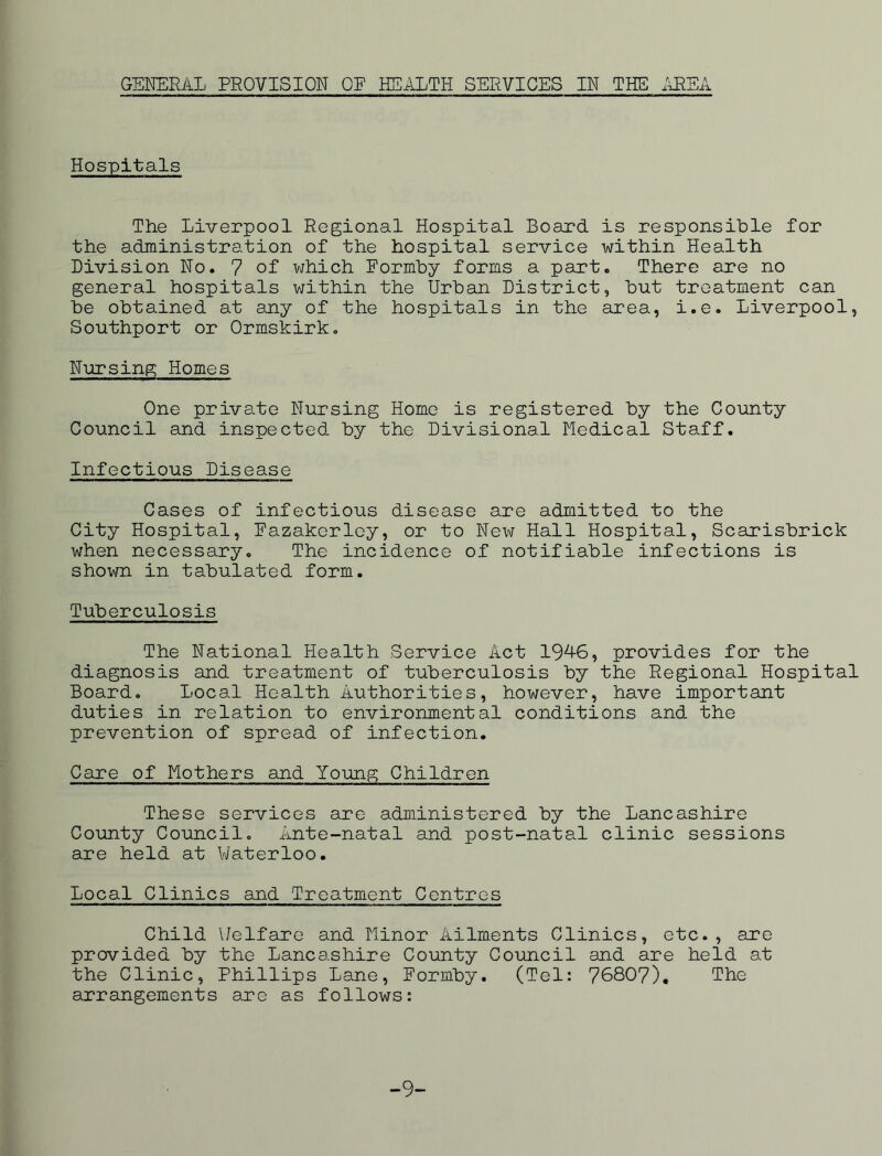 GSl^RAL PROVISION OF HEALTH SERVICES IN THE i\REA Hospitals The Liverpool Regional Hospital Board is responsible for the administration of the hospital service within Health Division No. 7 of vjhich Formby forms a part. There are no general hospitals within the Urban District, but treatment can be obtained at any of the hospitals in the area, i.e. Liverpool, Southport or Ormskirk, Nursing Homes One private Nursing Home is registered by the County Council and inspected by the Divisional Medical Staff. Infectious Disease Cases of infectious disease are admitted to the City Hospital, Fazakcrloy, or to New Hall Hospital, Scarisbrick when necessary. The incidence of notifiable infections is shown in tabulated form. Tuberculosis The National Health Service Act 19^6, provides for the diagnosis and treatment of tuberculosis by the Regional Hospital Board, Local Health Authorities, however, have important duties in relation to environmental conditions and the prevention of spread of infection. Care of Mothers and Young Children These services are administered by the Lancashire County Council, Ante-natal and post-natal clinic sessions are held at V/aterloo. Local Clinics and Treatment Centres Child \/elfare and Minor Ailments Clinics, etc., are provided by the Lancashire County Council and are held at the Clinic, Phillips Lane, Formby. (Tel: 76807). The arrangements are as follows: -9-