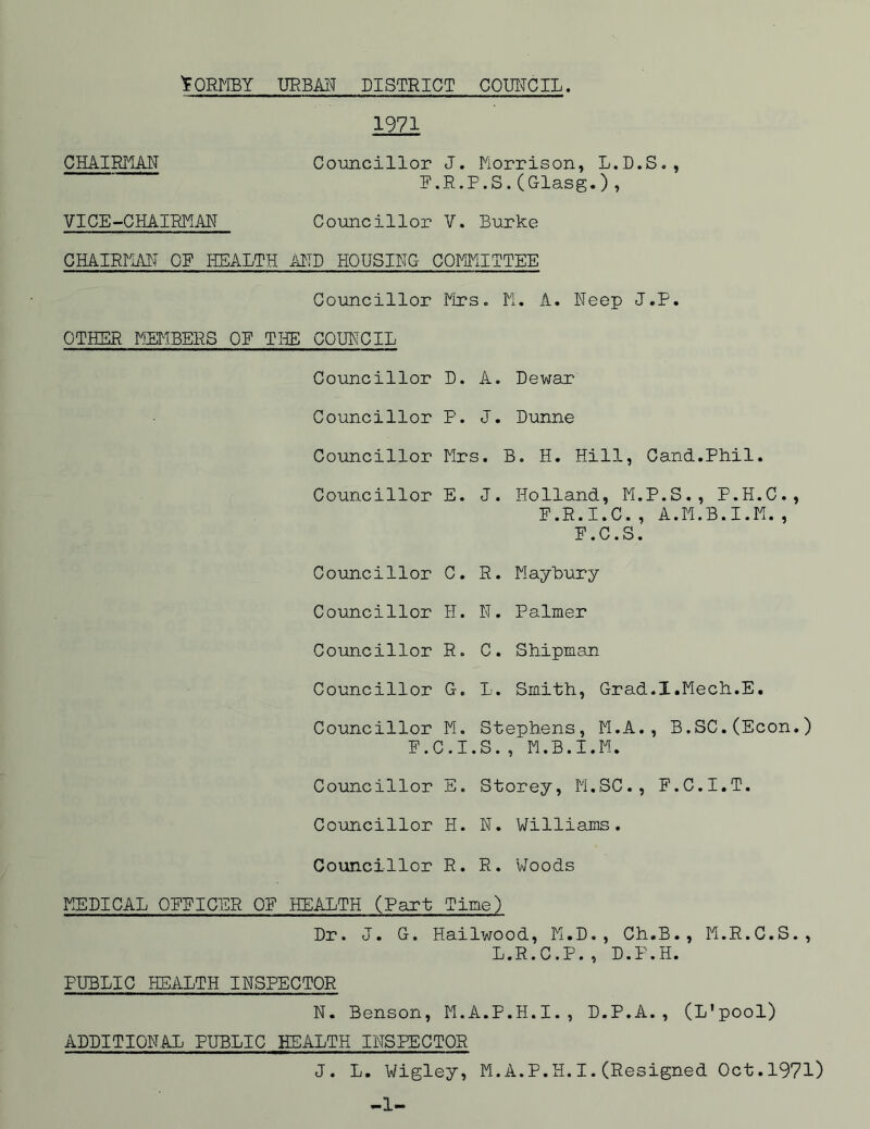 1971 CHAIRMAN Councillor J. Morrison, L.D.S., F.R.P.S.(Glasg.), VICE-CHAIRMAN Councillor V. Burke CHAIRMAN OF HEALTH AND HOUSING COMMITTEE Councillor Mrs. K. A. Neep J.F. OTHER MEMBERS OR THE COUNCIL Councillor D. A. Dewar Councillor P. J. Dunne Councillor Mrs. B. H. Hill, Cand.Phil. Councillor E. J. Holland, M.P.S., P.H.C., F.R.I.C., A.M.B.I.M., E.C.S. Councillor C. R. Maybury Councillor H. N. Palmer Councillor R. C. Shipman Councillor G. L. Smith, Grad.X.Mech.E. Councillor M. Stephens, M.A., B.SC.(Econ.) E.C.I.S., M.B.I.M. Councillor E. Storey, M.SC., F.C.I.T. Councillor H. N. Williams. Councillor R. R. Woods MEDICAL OFFICER OF HEALTH (Part Time) Dr. J. G. Hailwood, M.D., Ch.B., M.R.C.S., L.R.C.P., D.P.H. PUBLIC HEALTH INSPECTOR N. Benson, M.A.P.H.I., D.P.A., (L'pool) ADDITIONAL PUBLIC HEALTH INSPECTOR J. L. Wigley, M.A.P.H.I.(Resigned Oct.1971) -1-