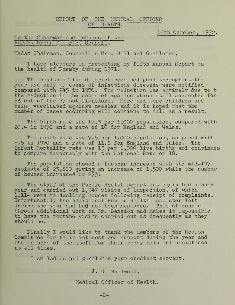 REPORT OF THE MEDICAL OFFICER OF HEALTH. 16th October, 1972. To the Chairman and Members of the Formby Urban District Council. Madam Chairman, Councillor Mrs. Hill and Gentlemen, I have pleasure in presenting my fifth Annual Report on the health of Formby during 1971 • The health of the district remained good throughout the year and only 97 cases of infectious diseases were notified compared with 245 in 1970. The reduction was entirely due to t the reduction in the cases of measles which still accounted for 95 out of the 97 notifications. More and more children are being vaccinated against measles and it is hoped that the number of cases occurring will continue to fall as a result. The birth rate was 17•3 per 1,000 population, compared with 20.4 in 1970 and a rate of 16 for England and Wales. The death rate was 7*5 per 1,000 population, compared with 8.5 in 1970 and a rate of 11.6 for England and Wales. The Infant Mortality rate was 15 per 1,000 live births and continues to compare favourably with the Rational Rate of 18. The population showed a further increase with the mid-1971 estimate of 23,800 giving an increase of 1,500 while the number of houses increased by 273- The staff of the Public Health Department again had a busy year and carried out 1,947 visits of inspection, of which 1,114 were to dwelling houses following receipt of complaints. Unfortunately the additional Public Health Inspector left during the year and had not been replaced. This of course throws additional work on Mr. Bension and makes it impossible to have the routine visits carried out as frequently as they should be. Finally I would like to thank the members of the Health Committee for their interest and support during the year and the members of the staff for their ready help and assistance at all times. I am ladies and gentlemen your obedient servant. J. G. Hailwood. Medical Officer of Health. -2-