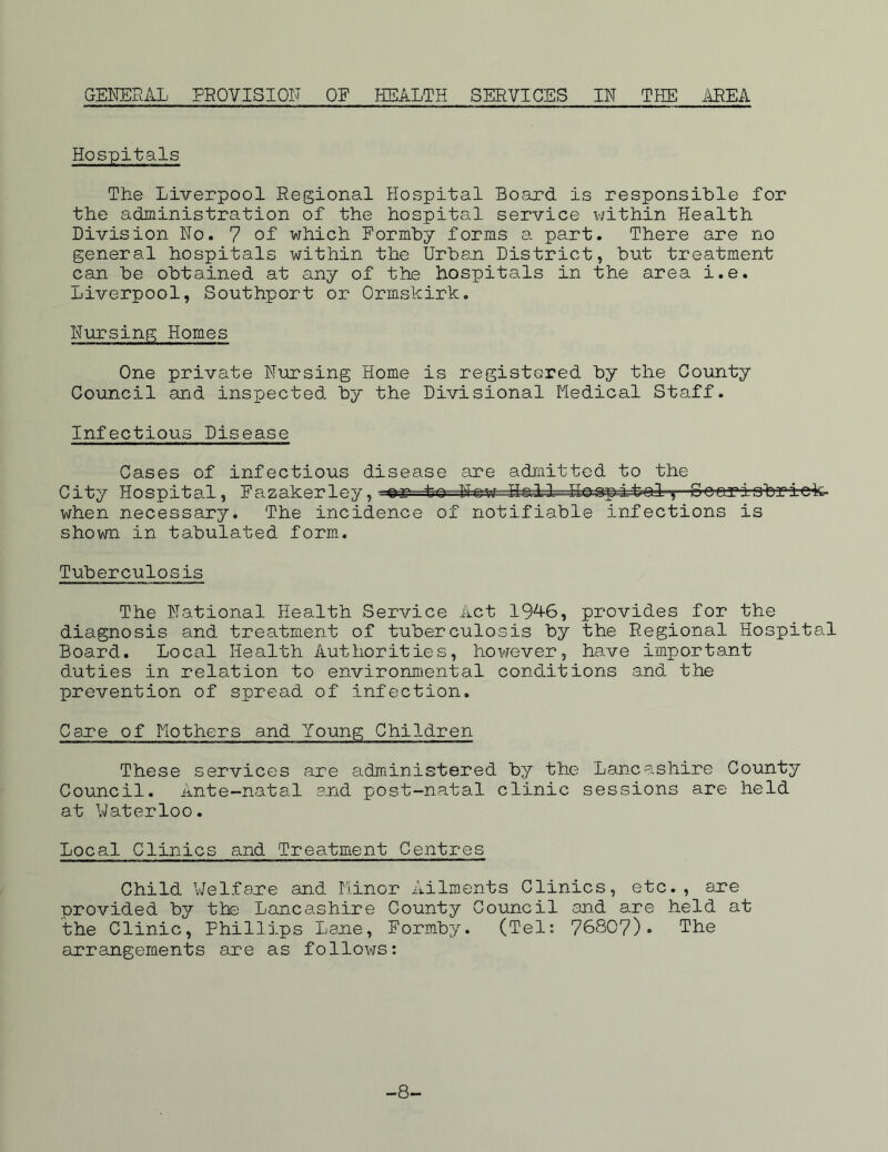 GENERAL PROVISION OP HEALTH SERVICES IN THE AREA Hospitals The Liverpool Regional Hospital Board is responsible for the administration of the hospital service within Health Division Ho. 7 of which Formby forms a part. There are no general hospitals within the Urban District, but treatment can be obtained at any of the hospitals in the area i.e. Liverpool, Southport or Ormskirk. Nursing Homes One private Nursing Home is registered by the County Council and inspected by the Divisional Medical Staff. Infectious Disease Cases of infectious disease are admitted to the City Hospital, Fazakerley, -er to Ifew---UsAL-i.-bal^ Gcariobriek- when necessary. The incidence of notifiable infections is shown in tabulated form. Tuberculosis The National Health Service Act 1946, provides for the diagnosis and treatment of tuberculosis by the Regional Hospital Board. Local Health Authorities, however, have important duties in relation to environmental conditions and the prevention of spread of infection. Care of Mothers and Young Children These services are administered by the Lancashire County Council. Ante-natal and post-natal clinic sessions are held at Waterloo. Locp^I Clinics and Treatment Centres Child Welfare and Minor Ailments Clinics, etc., are provided by the Lancashire County Council and are held at the Clinic, Phillips Lane, Formby. (Tel: 76807)* Ike arrangements are as follows: -8-