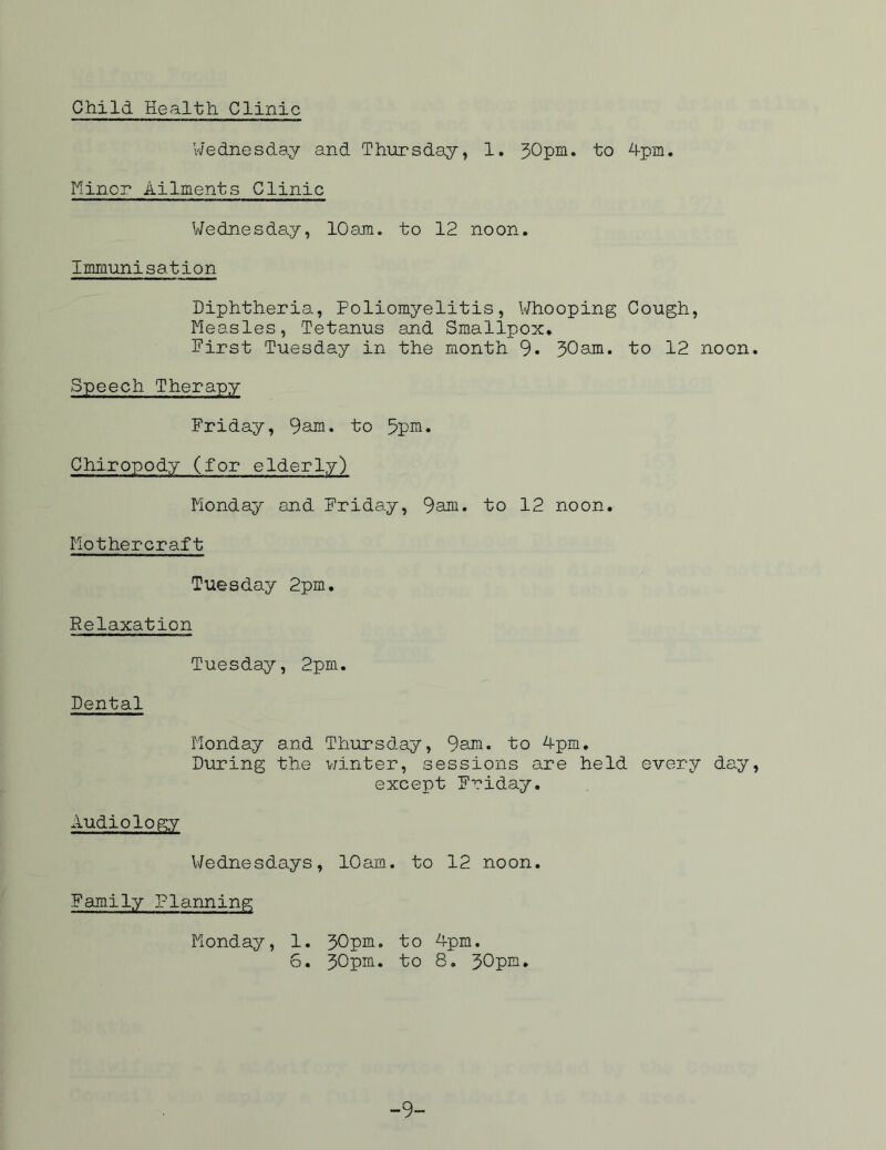 Child Health Clinic Wednesday and Thursday, 1. 30pm. to 4pm. Minor Ailments Clinic Wednesday, 10am. to 12 noon. Immunisation Diphtheria, Poliomyelitis, Whooping Cough, Measles, Tetanus and Smallpox. Pirst Tuesday in the month 9. 30am. to 12 noon. Speech Therapy Friday, 9am• to 5pm» Chiropody (for elderly) Monday and Friday, 9am. to 12 noon. Mothercraft Tuesday 2pm. Relaxation Tuesday, 2pm. Dental Monday and Thursday, 9am. to 4pm. During the winter, sessions are held every day, except Friday. Audiology Wednesdays, 10am. to 12 noon. Family Planning Monday, 1. 30pm. to 4pm. 6. 30pm. to 8. 30pm. -9-