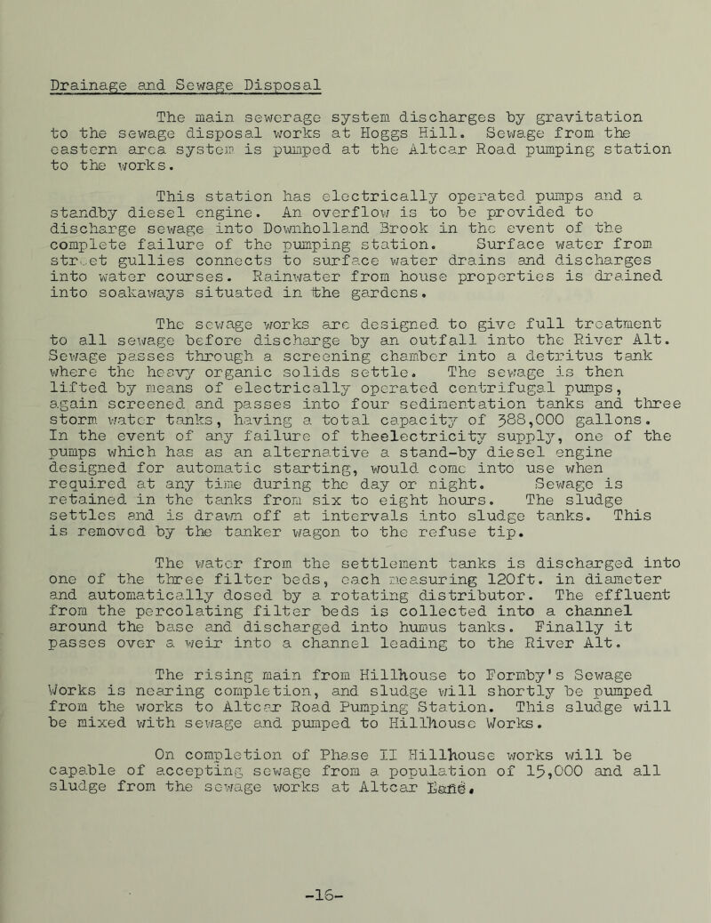 Drainage and. Sewage Disposal The main sewerage system discharges by gravitation to the sewage disposal works at Hoggs Hill. Sewage from the eastern area system is pumped at the Altcar Road pumping station to the works. This station has electrically operated pumps and a standby diesel engine. An overflow is to be provided to discharge sewage into Downholland Brook in the event of the complete failure of the pumping station. Surface water from, street gullies connects to surface water drains and discharges into water courses. Rainwater from house properties is drained into soakaways situated in ‘the gardens. The sewage works arc designed to give full treatment to all sewage before discharge by an outfall into the River Alt. Sewage passes through a screening chamber into a detritus tank where the heavy organic solids settle. The sewage is then lifted by means of electrically operated centrifugal pumps, again screened and passes into four sedimentation tanks and three storm water tanks, having a total capacity of 388,000 gallons. In the event of any failure of theelectricity supply, one of the pumps which has as an alternative a stand-by diesel engine designed for automatic starting, would come into use when required at any time during the day or night. Sewage is retained in the tanks from six to eight hours. The sludge settles and is drawn off at intervals into sludge tanks. This is removed by the tanker wagon to the refuse tip. The water from the settlement tanks is discharged into one of the three filter beds, each measuring 120ft. in diameter and automatically dosed by a rotating distributor. The effluent from the percolating filter beds is collected into a channel around the base and discharged into humus tanks, finally it passes over a weir into a channel leading to the River Alt. The rising main from Hillhouse to Formby’s Sewage Works is nearing completion, and sludge will shortly be pumped from the works to Altcar Road Pumping Station. This sludge will be mixed with sewage and pumped to Hillhouse Works. On completion of Phe.se II Hillhouse works will be capable of accepting sewage from a population of 15,000 and all sludge from the sewage works at Altcar land* -16-