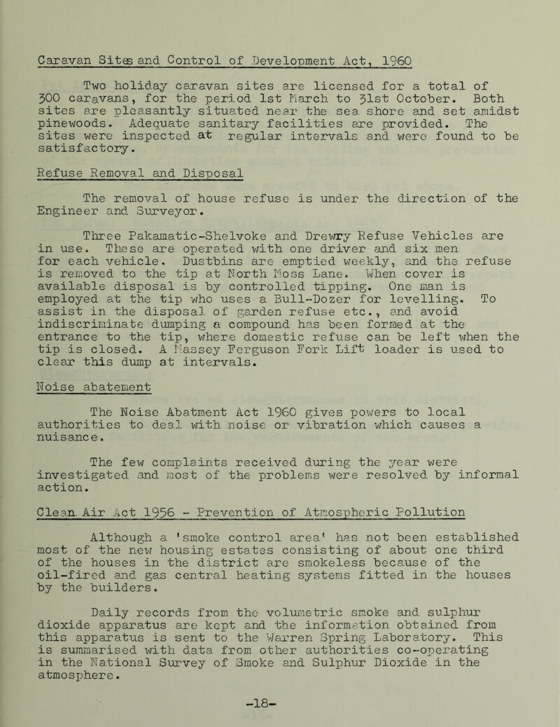 Caravan Sites and Control of Development Act, I960 Two holiday caravan sites are licensed for a total of 300 caravans, for the period 1st March to 31st October. Both sites are pleasantly situated near the sea shore and set amidst pinewoods. Adequate sanitary facilities are provided. The sites were inspected at regular intervals and were found to be satisfactory. Refuse Removal and Disposal The removal of house refuse is under the direction of the Engineer and Surveyor. Three Pakamatic-Shelvoke and. Drewry Refuse Vehicles are in use. These are operated with one driver and six men for each vehicle. Dustbins are emptied weekly, and the refuse is removed to the tip at Forth Moss Lane. When cover is available disposal is by controlled tipping. One man is employed at the tip who uses a Bull-Dozer for levelling. To assist in the disposal of garden refuse etc., and. avoid indiscriminate dumping a compound has been formed at the entrance to the tip, where domestic refuse can be left when the tip is closed. A Massey Eerguson Fork Lift loader is used to clear this dump at intervals. Noise abatement The Noise Abatment Act I960 gives powers to local authorities to deal with noise or vibration which causes a nuisance. The few complaints received during the year were investigated and most of the problems were resolved by informal action. Clean. Air Act 1936 - Prevention of Atmospheric Pollution Although a 'smoke control area' has not been established most of the new housing estates consisting of about one third of the houses in the district are smokeless because of the oil-fired and gas central heating systems fitted in the houses by the builders. Daily records from the volumetric smoke and sulphur dioxide apparatus are kept and the information obtained from this apparatus is sent to the Warren Spring Laboratory. This is summarised with data from other authorities co-operating in the National Survey of Smoke and Sulphur Dioxide in the atmosphere. -18-