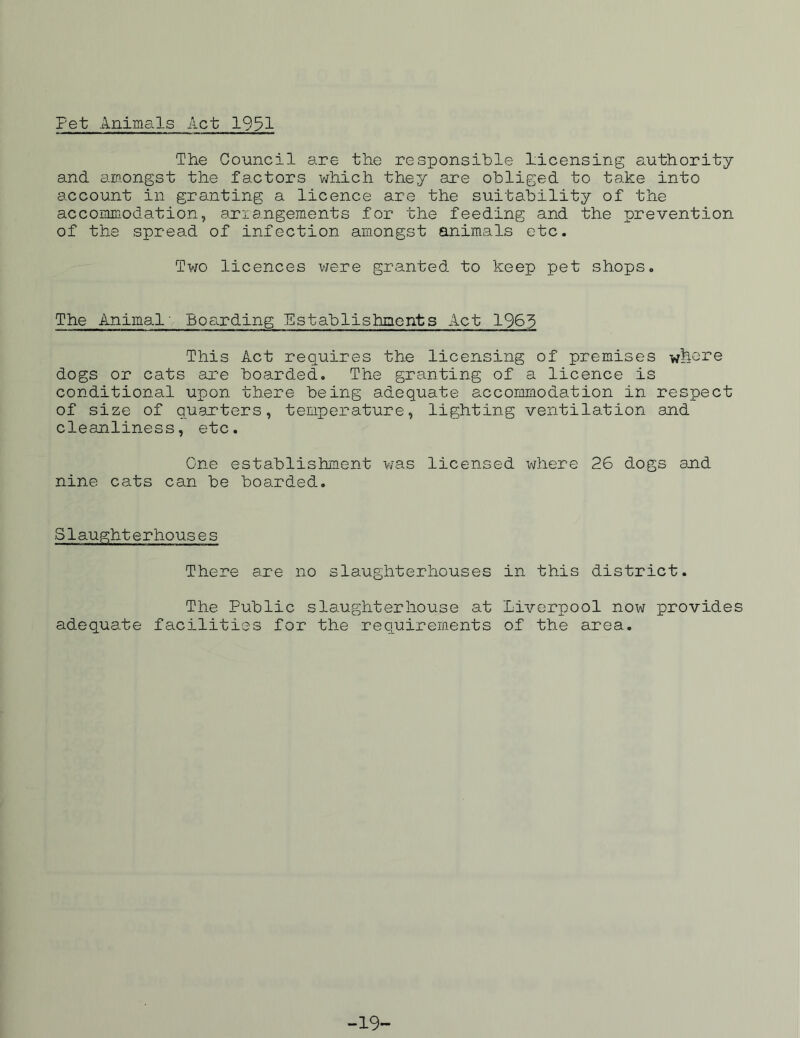 Fet Animals Act 1931 The Council are the responsible licensing authority and amongst the factors which they are obliged to take into account in granting a licence are the suitability of the accommodation, arrangements for the feeding and the prevention of the spread of infection amongst animals etc. Two licences were granted to keep pet shops. The Animal' Boarding Establishments Act 1963 This Act requires the licensing of premises wfeo^e dogs or cats are boarded. The granting of a licence is conditional upon there being adequate accommodation in respect of size of quarters, temperature, lighting ventilation and cleanliness, etc. One establishment was licensed where 26 dogs and nine cats can be boarded. Slaughterhouses There are no slaughterhouses in this district. The Public slaughterhouse at adequate facilities for the requirements Liverpool now provides of the area. -19-