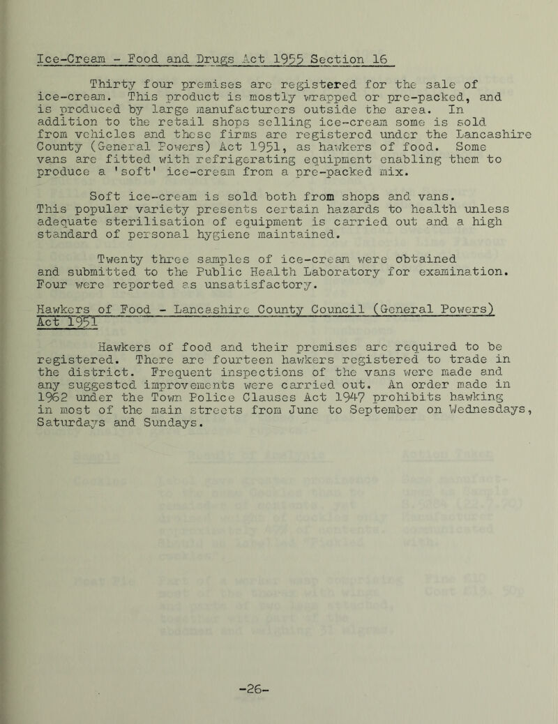 Ice-Cream - 'Food and Drugs Act 1955 Section 16 Thirty four premises are registered for the sale of ice-cream. This product is mostly wrapped or pre-packed, and is produced by large manufacturers outside the area. In addition to the retail shops selling ice-cream some is sold from vehicles and these firms are registered under the Lancashire County (General Powers) Act 1951? as hawkers of food. Some vans are fitted with refrigerating equipment enabling them to produce a 'soft' ice-cream from a pre-packed mix. Soft ice-cream is sold both from shops and vans. This popular variety presents certain hazards to health unless adequate sterilisation of equipment is carried out and a high standard of personal hygiene maintained. Twenty three samples of ice-cream were obtained and submitted to the Public Health Laboratory for examination. Four were reported as unsatisfactory. Hawkers of Food - Lancashire County Council (General Powers) Act~1951 Hawkers of food and their premises are required to be registered. There are fourteen hawkers registered to trade in the district. Frequent inspections of the vans were made and any suggested improvements were carried out. An order made in 1962 under the Town Police Clauses Act 194-7 prohibits hawking in most of the main streets from June to September on Wednesdays, Saturdays and Sundays. -26<