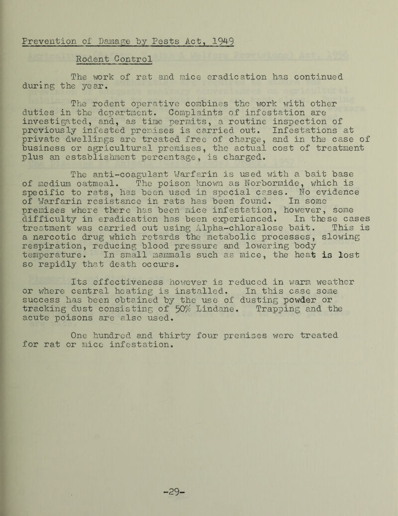 Prevention of Damage by Pests Act, 194-9 Rodent Control The work of rat and mice eradication has continued during t he ye ar. The rodent operative combines the work with other duties in the department. Complaints of infestation are investigated, and, as time permits, a routine inspection of previously infested premises is carried out. Infestations at private dwellings are treated free of charge, and in the case of business or agricultural premises, the actual cost of treatment plus an establishment percentage, is charged. The anti-coagulant Warfarin is used with a bait base of medium oatmeal. The poison known as Norbormide, which is specific to rats, has been used in special cases. No evidence of Warfarin resistance in rats has been found. In some premises where there has been mice infestation, however, some difficulty in eradication has been experienced. In these cases treatment was carried out using Alpha-chloralose bait. This is a narcotic drug which retards the metabolic processes, slowing respiration, reducing blood pressure and lowering body temperature. In small mammals such as mice, the heat is lost so rapidly that death occurs. Its effectiveness however is reduced in warm weather or where central heating is installed. In this case some success has been obtained by the use of dusting powder or tracking dust consisting of 50% Lindane. Trapping and the acute poisons are also used. One hundred and thirty four premises were treated for rat or mice infestation. -29-