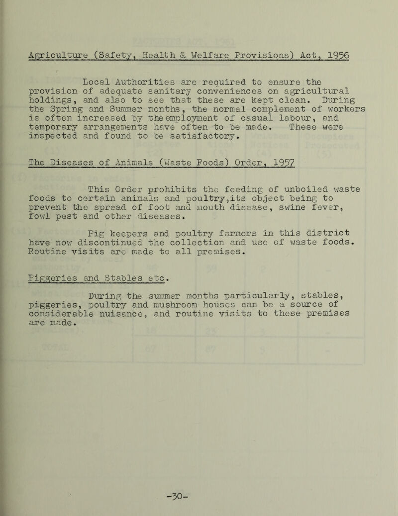 Agriculture (Safety, Health & Welfare Provisions) Act;, 1936 Local Authorities are required to ensure the provision of adequate sanitary conveniences on agricultural holdings, and also to see that these are kept clean. Luring the Spring and Summer months, the normal complement of workers is often increased by the employment of casual labour-, and temporary arrangements have often to be made. These were inspected and found to be satisfactory. The Diseases of Animals (Waste Foods) Qrd.er, 1957 This Order prohibits the feeding of unboiled waste foods to certain animals and -poultry,its object being to prevent the spread of foot and mouth disease, swine fever, fowl pest and other diseases. Fig keepers and poultry farmers in this district have now discontinued the collection and use of waste foods. Routine visits are made to all premises. Pip;geries and Stables etc. During the summer months particularly, stables, piggeries, poultry and mushroom houses can be a source of considerable nuisance, and routine visits to these premises are made. -50-