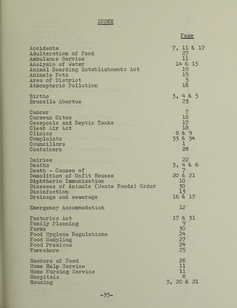 INDEX PaKe Accidents 7i 11 & 17 Adulteration of Food 27 Ambulance Service 11 Analysis of Water 1-4- & 15 Animal Boarding Establishments Act 19 Animals Pets 19 Area of District 5 Atmospheric Pollution 18 Births 5? 4- & 5 Brucella Abortus 23 Cancer 7 Caravan Sites 18 Cesspools and Septic Tanks 17 Clean Air Act 18 Clinics 8 & 9 Complaints 35 & 34- Councillors 1 Containers 28 Dairies 22 Deaths 3» 4- & 6 Death - Causes of 7 Demolition of Unfit Houses 20 & 21 Diphtheria Immunisation 10 Diseases of Animals (Waste Foods) Order 30 Disinfection 13 Drainage and sewerage 16 & 17 Emergency Accommodation 12 Factories Act 17 & 31 Family Planning 9 Farms 30 Food Hygiene Regulations 24- Food Sampling 27 Food Premises 24- Foreshore 25 Hawkers of Food 26 Home Help Service 11 Home Pursing Service 11 Hospitals 8 Housing 3i 20 & 21 -35-