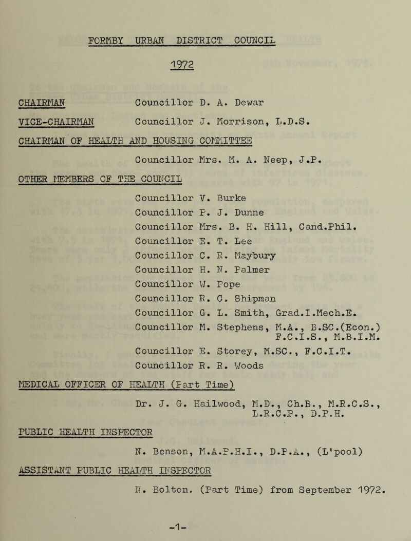 FORMBY URBAN DISTRICT COUNCIL 1972 CHAIRMAN Councillor VICE-CHAIRMAN Councillor CHAIRMAN OF HEALTH ARP HOUSING Councillor OTHER MEMBERS OF THE COUNCIL Councillor Councillor Councillor Councillor Councillor Councillor Councillor Councillor Councillor Councillor Councillor Councillor D. A. Dewar J. Morrison, L.D.S. COMMITTEE Mrs. M. A. Neep, J.P. V. Burke P• J. Dunne Mrs. B. H. Hill, Cand.Phil. E. T. Lee C. R. Maybury H. N. Palmer W. Pope R. C. Shipman G. L. Smith, Grad.I.Mech.E. M. Stephens, M.A., B.SC.(Econ.) F.C.I.S., M.B.I.M. E. Storey, M.SC., F.C.I.T. R. R. Woods MEDICAL OFFICER OF HEALTH (Part Time) Dr. J. G. Hailwood, M.D., Ch.B., M.R.C.S., L.R.C.P., D.P.H. PUBLIC HEALTH INSPECTOR N. Benson, M.A.P.H.I., D.P.A., (L'pool) ASSISTANT PUBLIC HEALTH INSPECTOR N. Bolton. (Part Time) from September 1972. -1-