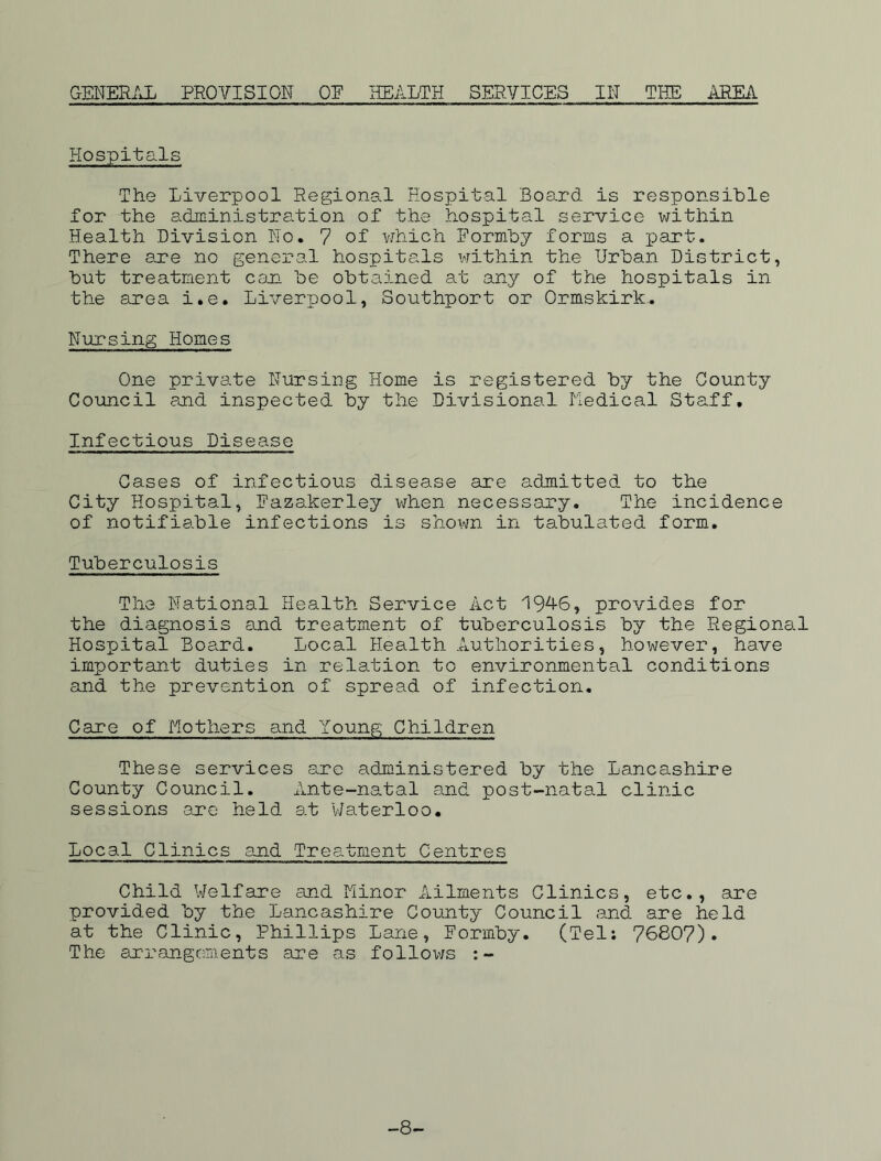 GENERAL PROVISION OE HEALTH SERVICES IN TEE AREA Hospitals The Liverpool Regional Hospital Board is responsible for the administration of the hospital service within Health Division No. 7 of which Formby forms a part. There are no general hospitals within the Urban District, but treatment con be obtained at any of the hospitals in the area i.e. Liverpool, Southport or Ormskirk. Nursing Homes One private Nursing Home is registered by the County Council and inspected by the Divisional Medical Staff. Infectious Disease Cases of infectious disease are admitted to the City Hospital, Fazakerley when necessary. The incidence of notifiable infections is shown in tabulated form. Tuberculosis The National Health Service Act 194*6, provides for the diagnosis and treatment of tuberculosis by the Regional Hospital Board. Local Health Authorities, however, have important duties in relation to environmental conditions and the prevention of spread of infection. Care of Mothers and Young Children These services are administered by the Lancashire County Council. Ante-natal and post-natal clinic sessions are held at Waterloo. Local Clinics and Treatment Centres Child Welfare and Minor Ailments Clinics, etc., are provided by the Lancashire County Council and are held at the Clinic, Phillips Lane, Formby. (Tel: 76807). The arrangements are as follows -8-