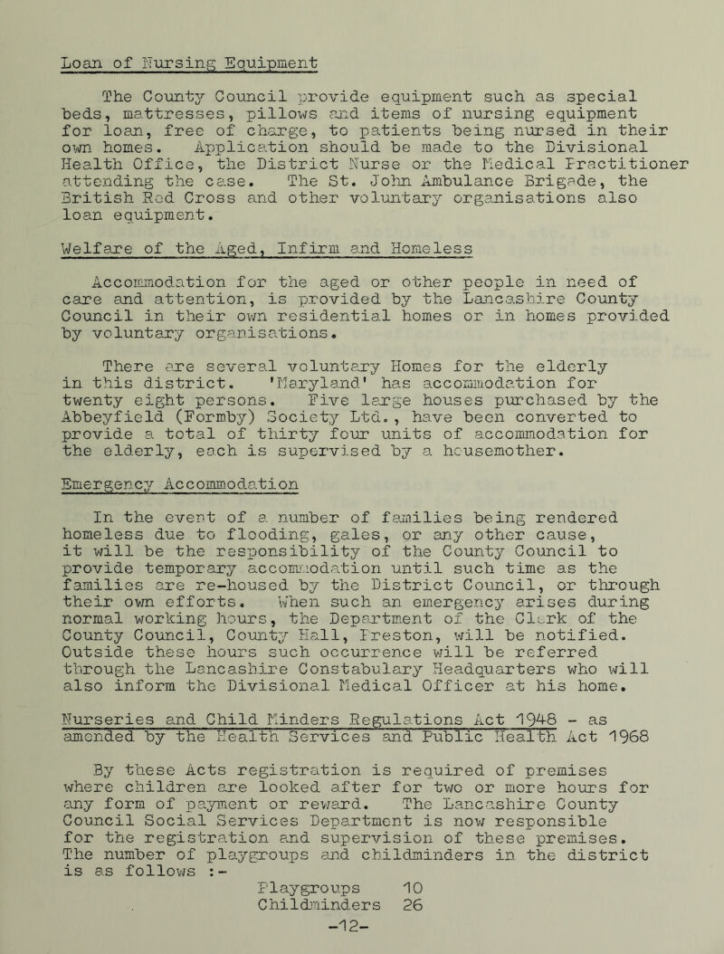 Loan of nursing Equipment The County Council provide equipment such as special beds, mattresses, pillows and items of nursing equipment for loan, free of charge, to patients being nursed in their own homes. Application should be made to the Divisional Health Office, the District Nurse or the Medical Practitioner attending the case. The St. John Ambulance Brigade, the British Hod Cross and other voluntary organisations also loan equipment. Welfare of the Aged, Infirm and Homeless Accommodation for the aged or other people in need of care and attention, is provided by the Lancashire County Council in their own residential homes or in homes provided by voluntary organisations. There are several voluntary Homes for the elderly in this district. 'Maryland' has accommodation for twenty eight persons. Five large houses purchased by the Abbeyfield (Formby) Society Ltd., have been converted to provide a total of thirty four units of accommodation for the elderly, each is supervised by a housemother. Emergency Accommodation In the event of a number of families being rendered homeless due to flooding, gales, or any other cause, it will be the responsibility of the County Council to provide temporary accommodation until such time as the families are re-housed by the District Council, or through their own efforts. When such an emergency arises during normal working hours, the Department of the Cl;„,rk of the County Council, County Hall, Freston, will be notified. Outside these hours such occurrence will be referred through the Lancashire Constabulary Headquarters who will also inform the Divisional Medical Officer at his home. Nurseries and Child Minders Regulations Act 19^8 - ns amended by the Health Services and Public Health Act 1968 By these Acts registration is required of premises where children are looked after for two or more hours for any form of payment or reward. The Lancashire County Council Social Services Department is now responsible for the registration and supervision of these premises. The number of playgroups and childminders in the district is as follows Playgroups 10 Childminders 26 -12-