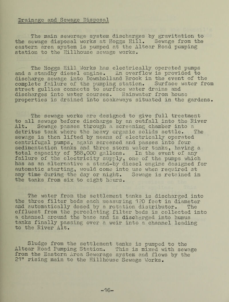 Drainage and Sewage Disposal The main sewerage system discharges by gravitation to the sewage disposal works at Hoggs Hill. Sewage from the eastern area system is pumped at the Altcar Road pumping station to the Hillhouse sewage works. The Hoggs Hill Works has electrically operated pumps and a standby diesel engine. An overflow is provided to discharge sewage into Downholland Brook in the event of the complete failure of the pumping station. Surface water from street gullies connects to surface water drains and discharges into water courses. Rainwater from house properties is drained into soakaways situated in the gardens. The sewage works are designed to give full treatment to all sewage before discharge by an outfall into the River Alt. Sewage passes through a screening chamber into a detritus tank where the heavy organic solids settle. The sewage is then lifted by means of electrically operated centrifugal pumps, again screened and passes into four sedimentation tanks and three storm water tanks, having a total capacity of 388,000 gallons. In the event of any failure of the electricity supply, one of the pumps which has as an alternative a stand-by diesel engine designed for automatic starting, would come into use when required at any time during the day or night. Sewage is retained in the tanks from six to eight hours. The water from the settlement tanks is discharged into the three filter beds each measuring 120 feet in diameter and automatically dosed by a rotation distributor. The effluent from the percolating filter beds is collected into a channel around the base and is discharged into humus tanks finally passing over a. weir into a channel leading to the River Alt. Sludge from the settlement tanks is pumped to the Altcar Road Pumping Station. This is mixed with sewage from the Eastern Area Sewerage system and flows by the 21” rising main to the Hillhouse Sewage Works. -16-