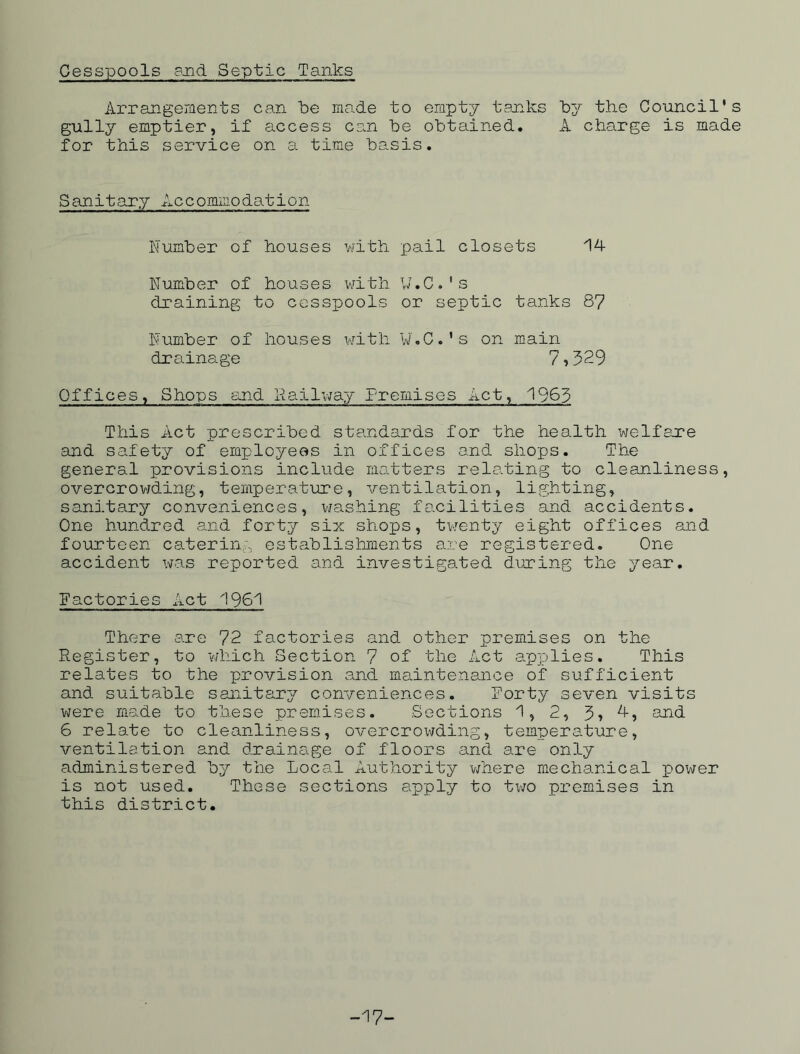 Cesspools and Septic Tanks Arrangements can be made to empty tanks by the Council's gully emptier, if access can be obtained. A charge is made for this service on a time basis. Sanitary Accommodation Number of houses with pail closets 14 Number of houses with W.C.'s draining to cesspools or septic tanks 87 Number of houses with W.C.'s on main drainage 7 , 329 Offices, Shops and Railway Premises Act, 1963 This Act prescribed standards for the health welfare and safety of employees in offices and shops. The general provisions include matters relating to cleanliness, overcrowding, temperature, ventilation, lighting, sanitary conveniences, washing facilities and accidents. One hundred and forty six shops, twenty eight offices and fourteen catering establishments are registered. One- accident was reported and investigated during the year. Factories Act 1961 There are 72 factories and other premises on the Register, to -which Section 7 of the Act applies. This relates to the provision and maintenance of sufficient and suitable sanitary conveniences. Forty seven visits were made to these premises. Sections 1, 2, 3, 4, and 6 relate to cleanliness, overcrowding, temperature, ventilation and drainage of floors and are only administered by the Local Authority where mechanical power is not used. These sections apply to two premises in this district. -17-