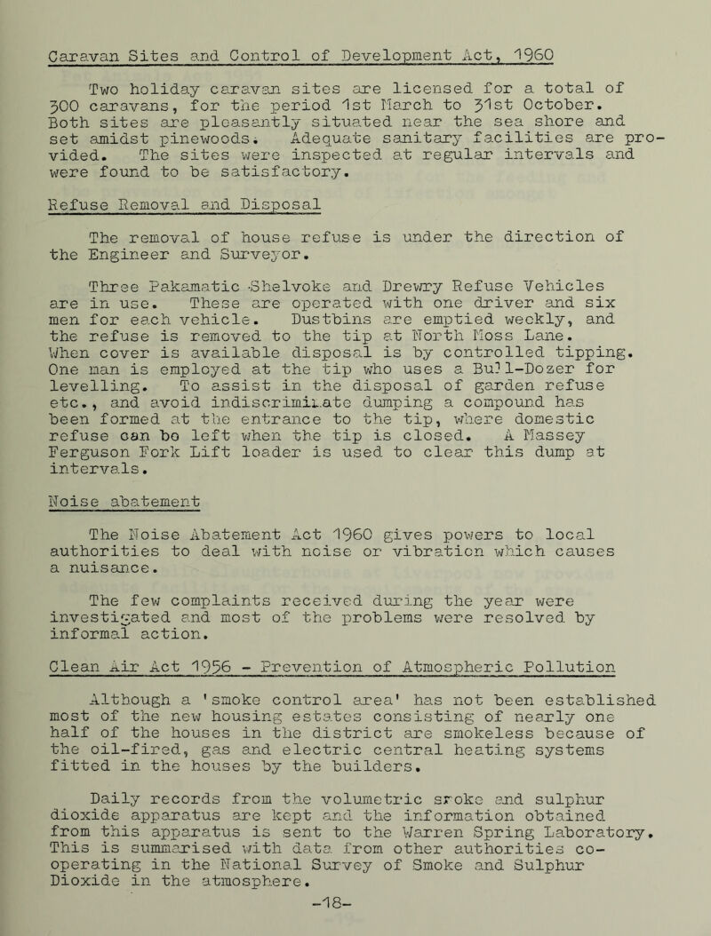 Caravan Sites and Control of Development Act, I960 Two holiday caravan sites are licensed for a total of J00 caravans, for the period 1st March to J'ist October. Both sites are pleasantly situated near the sea shore and set amidst pinewoods. Adequate sanitary facilities are pro- vided. The sites were inspected at regular intervals and were found to be satisfactory. Refuse Removal and Disposal The removal of house refuse is under the direction of the Engineer and Surveyor. Three Pakamatic -Shelvoke and Drewry Refuse Vehicles are in use. These are operated with one driver and six men for each vehicle. Dustbins are emptied weekly, and the refuse is removed to the tip at North Moss Lane. When cover is available disposal is by controlled tipping. One man is employed at the tip who uses a Bu?1-Dozer for levelling. To assist in the disposal of garden refuse etc., and avoid indiscriminate dumping a compound has been formed at the entrance to the tip, where domestic refuse Gan bo left when the tip is closed. A Massey Eerguson Fork Lift loader is used to clear this dump at intervals. Noise abatement The Noise Abatement Act I960 gives powers to local authorities to deal with noise or vibration which causes a nuisance. The few complaints received during the year were investigated and most of the problems were resolved by informal action. Clean Air Act 1996 - Prevention of Atmospheric Pollution Although a ’smoke control area' has not been established most of the new housing estates consisting of nearly one half of the houses in the district are smokeless because of the oil-fired, gas and electric central heating systems fitted in the houses by the builders. Daily records from the volumetric sroke and sulphur dioxide apparatus are kept and the information obtained from this apparatus is sent to the Warren Spring Laboratory. This is summarised with data from other authorities co- operating in the National Survey of Smoke and Sulphur Dioxide in the atmosphere. 18-