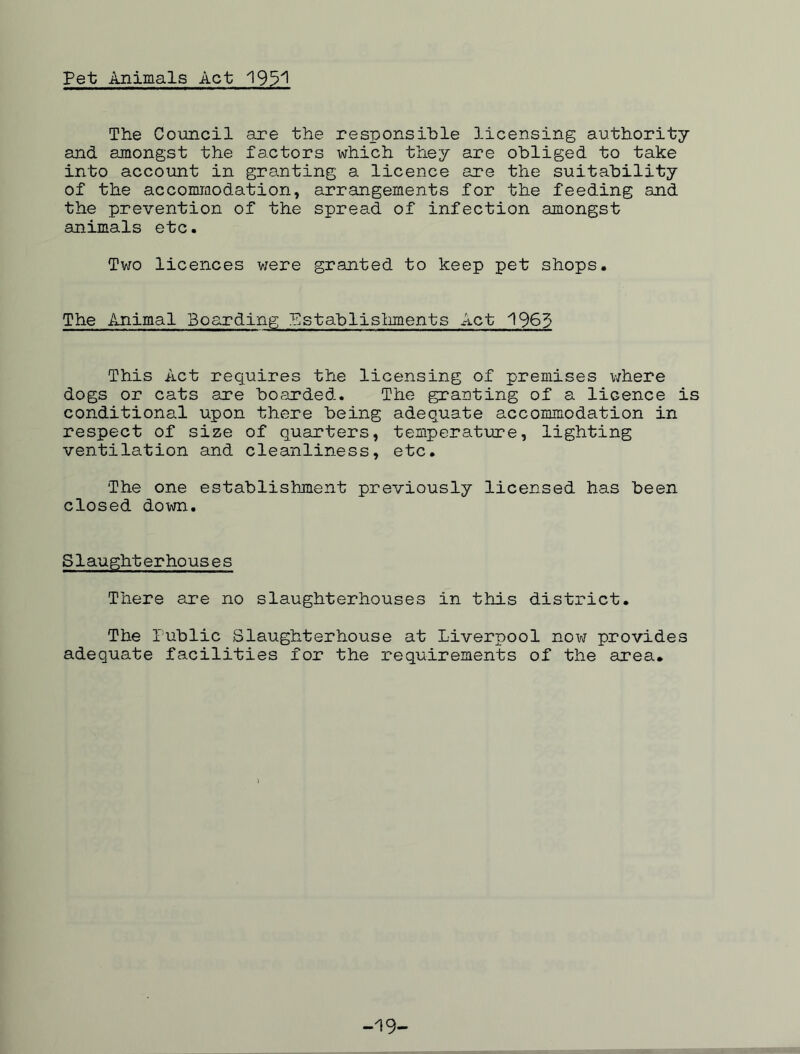 Pet Animals Act 195^ The Council are the responsible licensing authority and amongst the factors x^hich they are obliged to take into account in granting a licence are the suitability of the accommodation, arrangements for the feeding and the prevention of the spread of infection amongst animals etc. Two licences were granted to keep pet shops. The Animal Boarding Establishments Act 1965 This Act requires the licensing of premises where dogs or cats are boarded. The granting of a licence is conditional upon there being adequate accommodation in respect of size of quarters, temperature, lighting ventilation and cleanliness, etc. The one establishment previously licensed has been closed down. Slaughterhouses There are no slaughterhouses in this district. The Public Slaughterhouse at Liverpool now provides adequate facilities for the requirements of the area. -19-