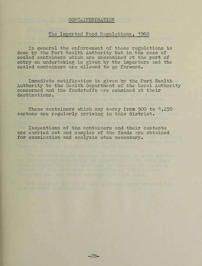 CONTAINERISATION The Imported Food Regulations, 1968 In general the enforcement of these regulations is done by the Port Health Authority but in the case of sealed containers which are unexamined at the port of entry an undertaking is given by the importers and the sealed containers are allowed to go forward. Immediate notification is given by the Port Health Authority to the Health Department of the Local Authority concerned and the foodstuffs .are examined at their destinations. These containers which may carry from 500 to 1,250 cartons are regularly arriving in this district. Inspections of the containers and their contents are carried out and samples of the foods are obtained for examination and analysis 'when necessary. -28-