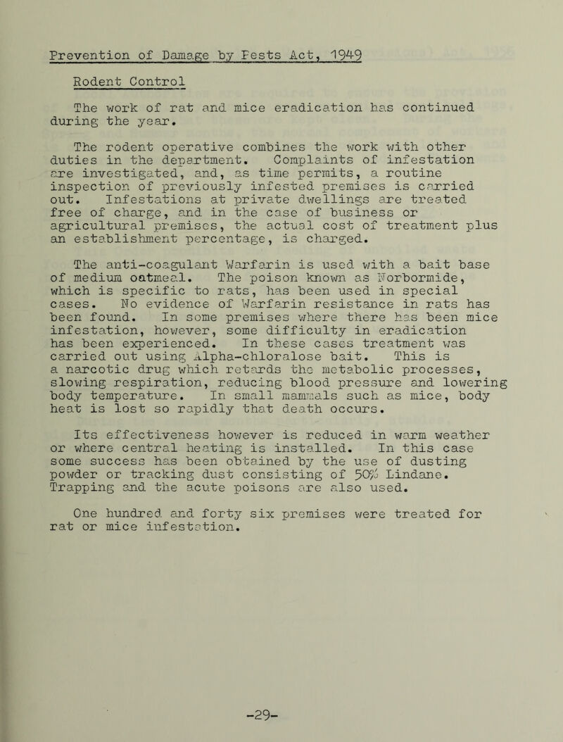 Prevention of Damage by Fests Act, 194-9 Rodent Control The work of rat and mice eradication has continued during the year. The rodent operative combines the work with other duties in the department. Complaints of infestation are investigated, and, as time permits, a routine inspection of previously infested premises is carried out. Infestations at private dwellings are treated free of charge, and in the case of business or agricultural premises, the actual cost of treatment plus an establishment percentage, is charged. The anti-coagulant Warfarin is used with a bait base of medium oatmeal. The poison known as Norbormide, which is specific to rats, has been used in special cases. No evidence of Warfarin resistance in rats has been found. In some premises where there has been mice infestation, however, some difficulty in eradication has been experienced. In these cases treatment was carried out using Alpha-chloralose bait. This is a narcotic drug which retards the metabolic processes, slowing respiration, reducing blood pressure and lowering body temperature. In small mammals such as mice, body heat is lost so rapidly that death occurs. Its effectiveness however is reduced in warm weather or where central heating is installed. In this case some success has been obtained by the use of dusting powder or tracking dust consisting of 50/^ Lindane. Trapping and the acute poisons are also used. One hundred and forty six premises were treated for rat or mice infestation. -29'