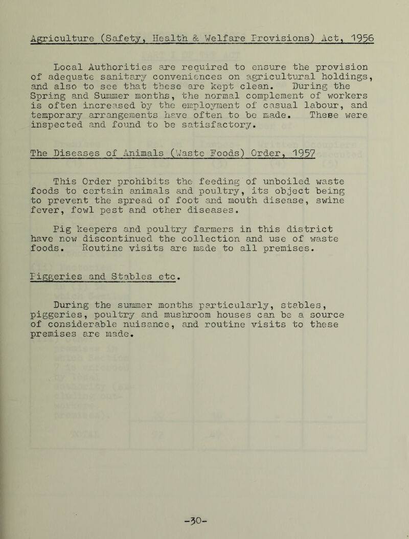 Agriculture (Safety, Health & Welfare Provisions) Act, 1956 Local Authorities .are required to ensure the provision of adequate sanitary conveniences on agricultural holdings, and also to see that these are kept clean. Luring the Spring and Summer months, the normal complement of workers is often increased by the employment of casual labour, and temporary arrangements have often to be made. These were inspected and found to be satisfactory. The Diseases of Animals (Waste Foods) Order, 1957 This Order prohibits the feeding of unboiled waste foods to certain animals and poultry, its object being to prevent the spread of foot and mouth disease, swine fever, fowl pest and other diseases. Pig keepers and poultry farmers in this district have now discontinued the collection and use of waste foods. Routine visits are made to all premises. Figgeries and Stables etc. During the summer months particularly, stables, piggeries, poultry and mushroom houses can be a source of considerable nuisance, and routine visits to these premises are made. -30-
