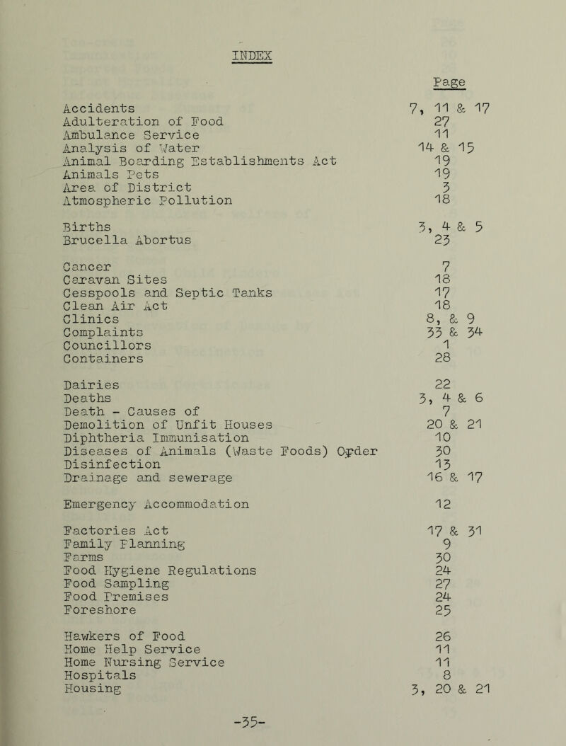 INDEX Page Accidents 7> 11 & 17 Adulteration of Food 27 Ambulance .Service 11 Analysis of Water 14 & 15 Animal Boarding Establishments Act 19 Animals Pets 19 Area of District 3 Atmospheric Pollution 18 Births 3> 4 &, 5 Brucella Abortus 23 Cancer 7 Caravan Sites 18 Cesspools and Septic Tanks 17 Clean Air Act 18 Clinics 8, & 9 Complaints 33 &, 34 Councillors 1 Containers 28 Dairies Deaths Death - Causes of Demolition of Unfit Houses Diphtheria Immunisation Diseases of Animals (Waste Disinfection Drainage and sewerage Emergency Accommodation Factories Act Family Planning Farms Food Hygiene Regulations Food Sampling Food Premises Foreshore Hawkers of Food Home Help Service Home Nursing Service Hospitals Housing 22 3, 4 & 6 7 20 & 21 10 oods) Opder 30 13 16 & 17 12 17 & 31 9 30 24 27 24 25 26 11 11 8 3, 20 & 21 -35-
