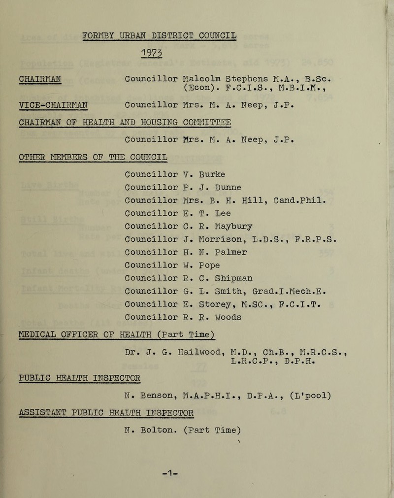 1973 CHAIRI-IAN VICE-CHAIRMN Councillor Nalcolm Stephens K.A., B.Sc. (Scon)» R«C»I*S»^ M«B*I»M*^ Councillor Mrs. M. A. Neep, J.P. CHAIRMAN ON HEALTH AND HOUSING COMMITTEE Councillor Mrs. M. A. Neep, J.P. OTHER MEMBERS OP THE COUNCIL Councillor V. Burke Councillor P. J. Dunne Councillor Mrs. B. H. Hill, Cand.Phil. Councillor E. T. Lee Councillor C. R. Mayhury Councillor J. Morrison, L.D.S., F.R.P.S. Councillor H. N. Palmer Councillor W. Pope Councillor R. C. Shipman Councillor G. L. Smith, Grad.I.Mech.E. Councillor E. Storey, M.SC., F.C.I.T. Councillor R. R. Woods MEDICAL OFFICER OF HEALTH (Part Time) Dr. J. G. Hailivood, M.D., Ch.B., M.R.C.S., L.R.C.P., D.P.H. PUBLIC HEALTH INSPECTOR N. Benson, M.A.P.H.I., D.P.A., (L’pool) ASSISTANT PUBLIC HE^ALTH INSPECTOR N. Bolton. (Part Time) -1-