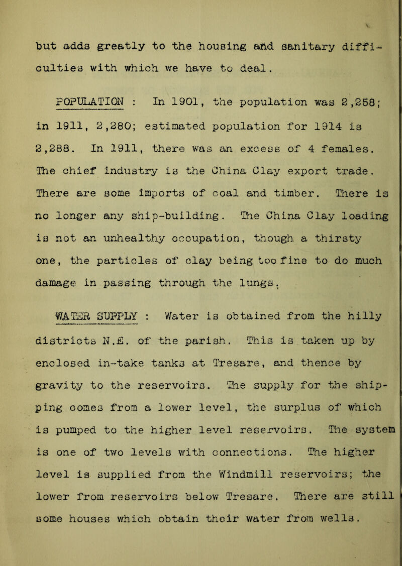 but adds greatly to the housing and sanitary diffi- culties with which we have to deal. POPULATION : In 1901, the population was 2,258; in 1911, 2,280; estimated population for 1914 is 2,288. In 1911, there was an excess of 4 females. The chief industry is the China Clay export trade. There are some imports of coal and timber. There is no longer any ship-building. The China Clay loading is not an unhealthy occupation, though a thirsty one, the particles of clay being too fine to do much damage in passing through the lungs. WATER SUPPLY : Water is obtained from the hilly districts N.iS. of the parish. This is taken up by enclosed in-take tanks at Tresare, and thence by gravity to the reservoirs. The supply for the ship- ping comes from a lower level, the surplus of which is pumped to the higher level reservoirs. The system is one of two levels with connections. The higher level is supplied from the Windmill reservoirs; the lower from reservoirs below Tresare. There are still some houses which obtain their water from wells.