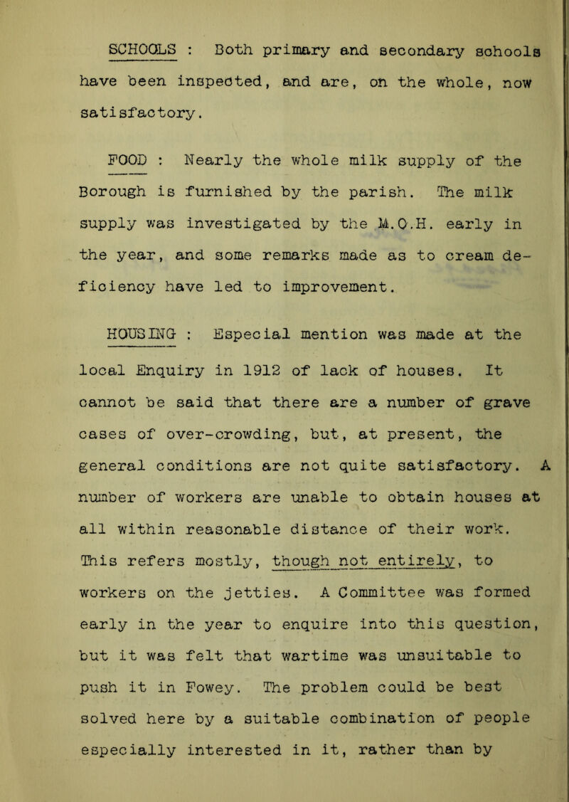 SCHOOLS : Both primary and secondary schools have been inspected, and are, on the whole, now satisfactory. POOD : Nearly the whole milk supply of the Borough is furnished by the parish. The milk supply was investigated by the M.Q.H. early in the year, and some remarks made as to cream de- ficiency have led to improvement. HOUSING- : Especial mention was made at the local Enquiry in 1912 of lack of houses, It cannot be said that there are a number of grave cases of over-crowding, but, at present, the general conditions are not quite satisfactory. A number of workers are unable to obtain houses at all within reasonable distance of their work. This refers mostly, though not entirely, to workers on the jetties. A Committee was formed early in the year to enquire into this question, but it was felt that wartime was unsuitable to push it in Fowey. The problem could be best solved here by a suitable combination of people especially interested in it, rather than by