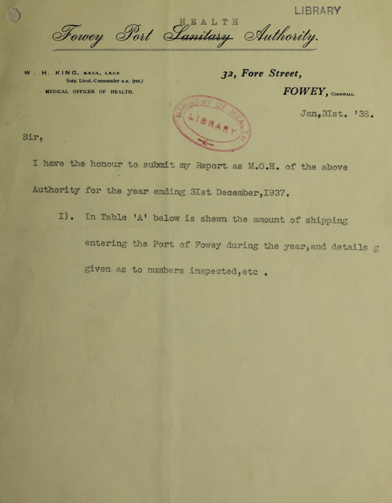 HE A L T H LIBRARY • HE A L T H W . H . KING, M.R.C.S., L.R.C.P. Surg. Lieut.-Commander r.n. (ret.) MEDICAL OFFICER OF HEALTH. J2} Fore Street, FOWEY, Cornwall. Jan,3Ist. ‘33. Sir. I have the honour to submit my Report as M.O.H. of the above Authority for the year ending 31st December,1937. I) • In Table ’A* below is shewn the amount of shipping entering the Port of Fowey during the year,and details given as to numbers inspected,etc . <y o