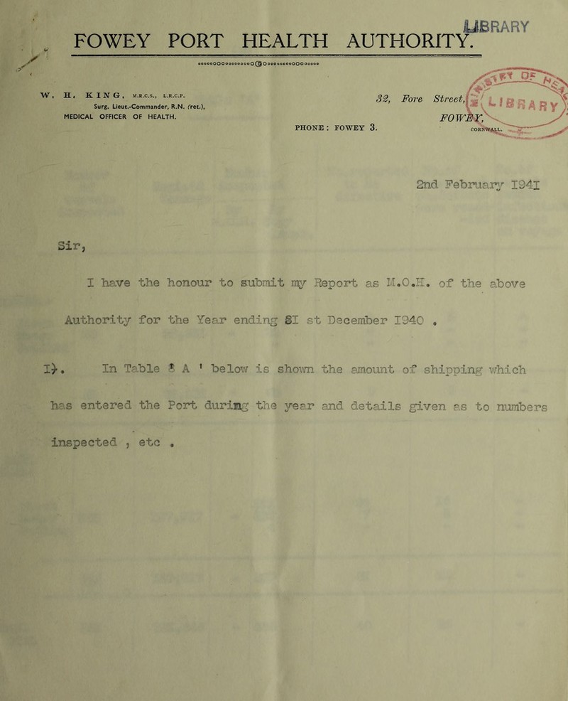 W. UBRARY aooooOOOO< H. < K. I N G , M.R.C.S., L.R.C.P. Surg. Lieut.-Commander, R.N. ('ret.), MEDICAL OFFICER OF HEALTH. 2ncl February’’ I94l Sir, I have the honour to submit my Report as M.O.H. of the above Authority for the Year ending B1 st December 1940 , I)-, In Tp.ble A ’ below is sho\TO the amount of shipping which has entered the Port during the ^rear and details given as to numbers inspected , etc ,