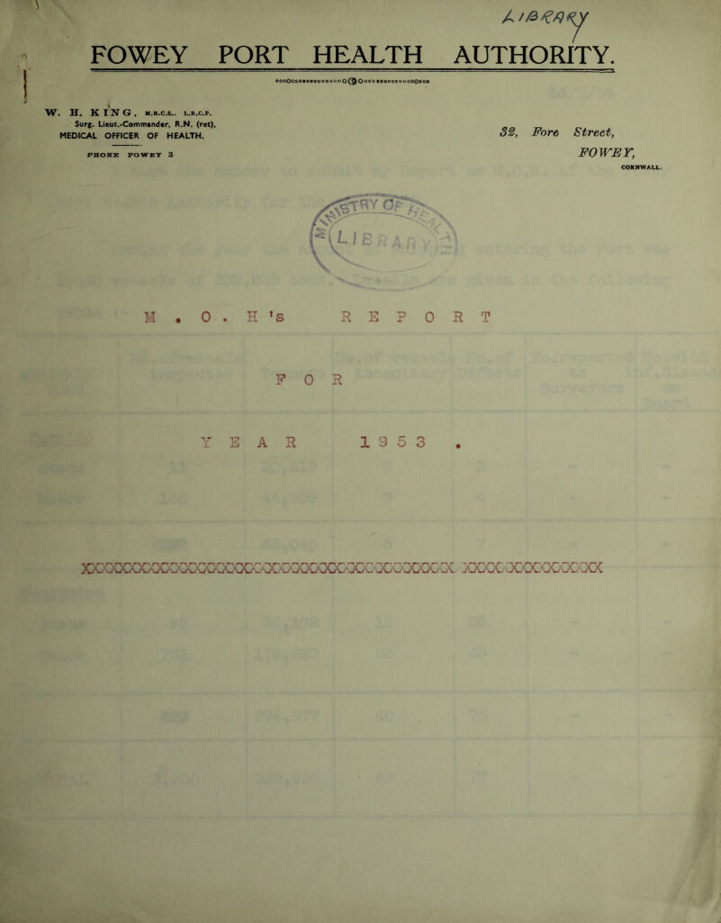 FOWEY PORT HEALTH AUTHORITY. oooOooe*o*oooooooO@Oooo coooocouooOooo W. H. KING, m.r.c.s.. l.r.c.p. Surj. Lieut.-Commander, R.N. (ret), MEDICAL OFFICER OF HEALTH. PHONE FOWEY 3 32, Fore Street, FOWEY, CORNWALL. M . 0 . H * s REPORT FOR YEAR 19 5 3 xmxxxxxmxxxxxxxxxi^ouoocxxxxxxxxxxxxxx xxxx: ■xococ-oc-ooc