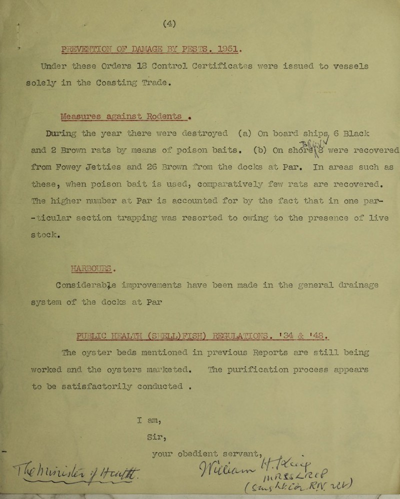 PREVKTTIOH 0? DAMAGE BY PUSTS. 1951. Under these Orders IS Control Certificates were issued to vessels solely in the Coasting Trade. Measures against Rodents » During the year there were destroyed (a) rvn hn^rri shins ^ mnr>i- and 2 Brown rats by means of poison baits. from Fowey Jetties and 26 Brown from the docks at Par. In areas such as these, when poison bait is used, comparatively few rats are recovered. The higher number at Par is accounted for by the fact that in one par- -ticular section trapping was resorted to owing to the presence of live stock. HARBOURS. Considerable improvements have been made in the general drainage system of the docks at Par PUBLIC HBALTK (S ELL)FISK) REGULATIONS. 134 & '43. The oyster beds mentioned in previous Reports are still being worked and the oysters marketed. The purification process appears to be satisfactorily conducted . I am, Sir, your obed?