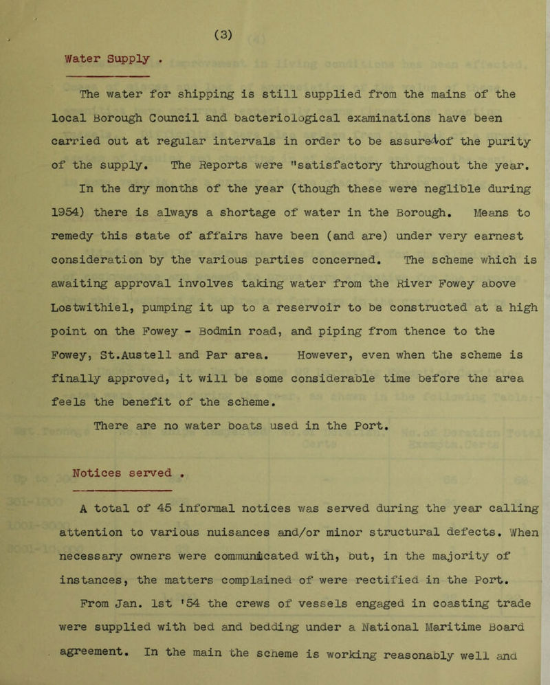 Water Supply . The water for shipping is still supplied from the mains of the local Borough Council and bacteriological examinations have been carried out at regular intervals in order to be assure4^of the purity of the supply. The Reports were satisfactory throughout the year. In the dry months of the year (though these were neglible during 1954) there is always a shortage of water in the Borough. Means to remedy this state of affairs have been (and are) under very earnest consideration by the various parties concerned. The scheme which is awaiting approval involves taking water from the River Fowey above Lostwithiel, pumping it up to a reservoir to be constructed at a high point on the Fowey - Bodmin road, and piping from thence to the Fowey, St.Austell and Par area. However, even when the scheme is finally approved, it will be some considerable time before the area feels the benefit of the scheme. There are no water boats used in the Port. Notices served . A total of 45 informal notices v/as served during the year calling attention to various nuisances and/or minor structural defects. When necessary owners were communmcated with, but, in the majority of instances, the matters complained of were rectified in the Port. From Jan. 1st *54 the crews of vessels engaged in coasting trade were supplied with bed and bedding under a National Maritime Board agreement. In the main the scneme is working reasonably well and