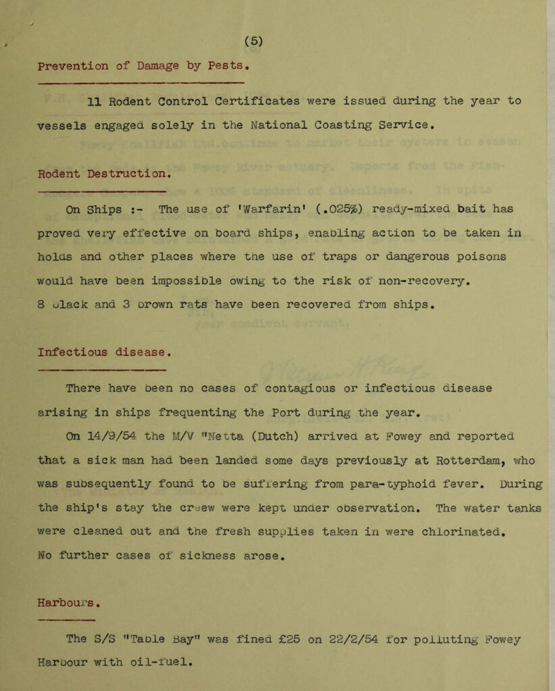 (5) Prevention of Damage by Pests. 11 Rodent Control Certificates were issued during the year to vessels engaged solely in the National Coasting Service. Rodent Destruction. On Ships The use of ‘Warfarin’ (.025%) ready-mixed bait has proved very effective on board ships, enabling act-ion to be taken in holds and other places where the use of traps or dangerous poisons would have been impossible owing to the risk of non-recovery. 8 ulack and 3 brown rats have been recovered from ships. Infectious disease. There have been no cases of contagious or infectious disease arising in ships frequenting the Port during the year. On 14/9/54 the M/V ’’Netta (Dutch) arrived at Fowey and reported that a sick man had been landed some days previously at Rotterdam, who was subsequently found to be sufiering from para-typhoid fever. During the ship's stay the creew were kept under observation. The water tanks were cleaned out and the fresh supplies taken in were chlorinated. No further cases of sickness arose. Harbours. The S/S ’’Table Bay” was fined £25 on 22/2/54 for polluting Fowey Haroour with oil-fuel.
