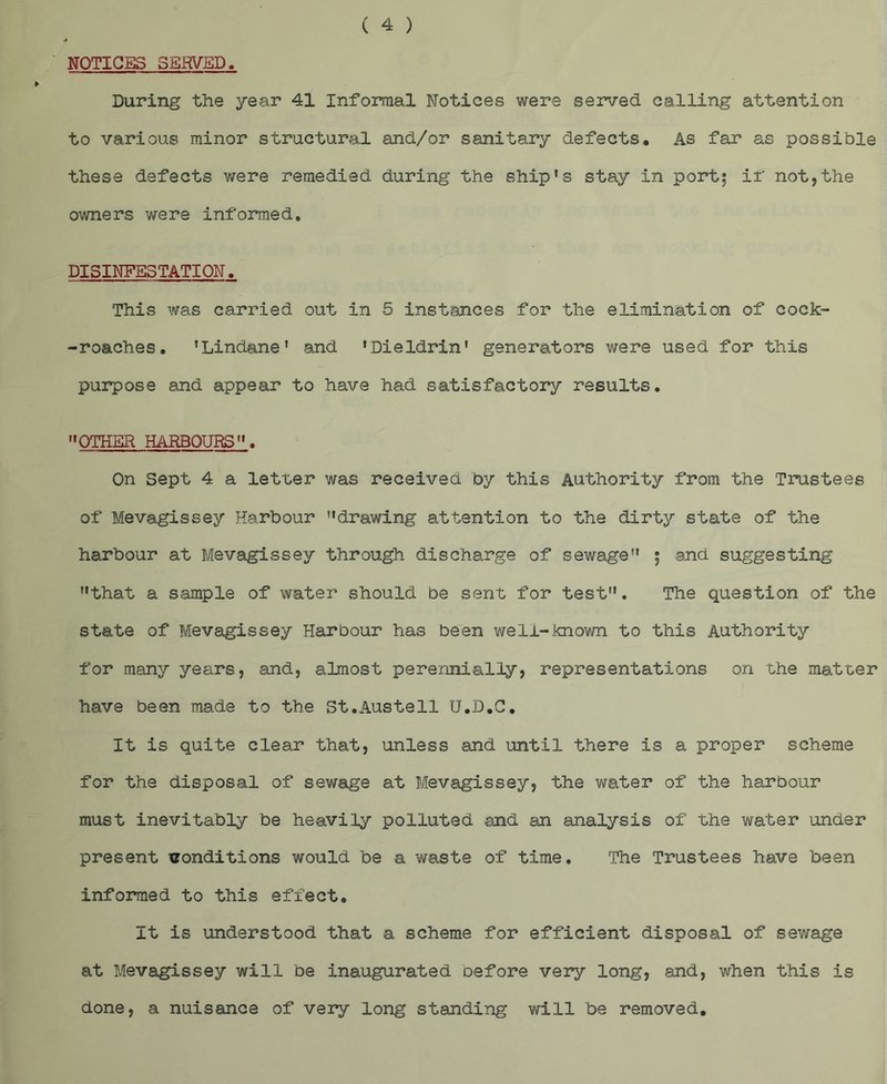NOTICES SERVED. During the year 41 Informal Notices were served calling attention to various minor structural and/or sanitary defects. As far as possible these defects were remedied during the ship's stay in port; if not,the owners were informed, DISINFESTATION. This was carried out in 5 instances for the elimination of cock- -roaches. 'Lindane' and ’Dieldrin’ generators were used for this purpose and appear to have had satisfactory results. OTHER HARBOURS. On Sept 4 a letter was received by this Authority from the Trustees of Mevagissey Harbour drawing attention to the dirty state of the harbour at Mevagissey through discharge of sewage ; and suggesting that a sample of water should be sent for test. The question of the state of Mevagissey Harbour has been well-known to this Authority for many years, and, almost perennially, representations on the matter have been made to the St.Austell U.D.C. It is quite clear that, unless and until there is a proper scheme for the disposal of sewage at Mevagissey, the water of the harbour must inevitably be heavily polluted and an analysis of the water under present conditions would be a waste of time. The Trustees have been informed to this effect. It is understood that a scheme for efficient disposal of sev/age at Mevagissey will be inaugurated before very long, and, when this is done, a nuisance of very long standing will be removed.