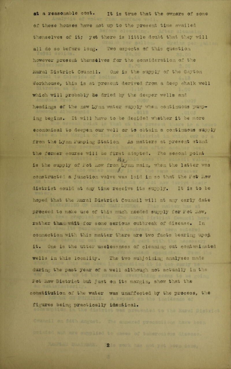 at a reasonable cost It is true tliat t'h.e ormers of some or these houses have not up to the present time R''n'ulei thei'iSelves of it; yet there is little floubt that they will all do so before long. f^ro a:3pects of this quGE?tion however present thensilves for the consideration of the ixural District Council. One is tde supply of the Guyton vt^orkhousej this is at present derived from a deep chalk v;ell Wjhich will probably Se di'iod by the deeper wells and headings of tp.e new Lynn water supply ■'./hen continuous punri- ing begins. It will have to be decided ■';vhether it be more econoi'iioal to deepen oui' T/eli or to obtain a continuous suj^ly from t;ie Lymi Station As natters at present stand the former course will be first adopted, i'he secortl point is the supply of rot *.ov’ from Lynn main, when the latter 7/a3 constructed a junction valve teas laid in so that the Lot' how district could at any tine receive its supply. It is to be hoped that t?ie xvur-al District Council will at any early date proceed to maice use of this much needed supply for hot -..ow, rather tlian-walt for soiie serious outbreak of disease. In connection with this matter there are two facts bearing upo^ it. One is lilie utter uselessness of cleaniii^j out cont.w»iiniited ■wells in tl'is locality. The t'^.vo subj oiniii^:; analyses made during the past year of a veil although not actually in the rot District but just on its taargin, show t-iat the cotBstitution of the ■water was unaffected by the process, the figures beinj^ practically idientical.