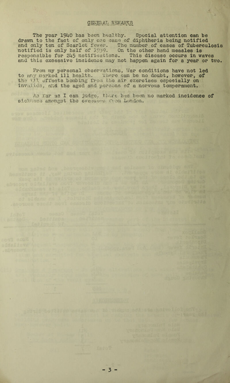 GENERAL REMARKS The year 1940 has been healthy. Special attention can be drawn to the fact of only one case of diphtheria being notified and only ten of Scarlet fever. The number of cases of Tuberculosis notified is only half of 1959. On the other hand measles is responsible for 245 notifications. This disease occurs in waves and this excessive incidence may not happen again for a year or two. Prom my personal observations. War conditions have not led to any marked ill health. There can be no doubt, however, of the i)l effects bombing from the air exercises especially on invalids, and the aged and persons of a nervous temperament. As far as I can judge, there has been no marked incidence of sickness amongst the evacuees from London.