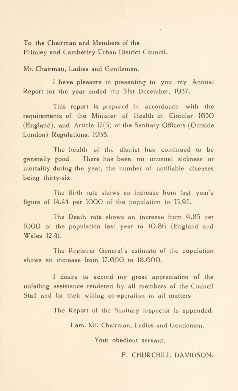 To the Chairman and Members of the Frimiey and Camberley Urban District Council. Mr. Chairman, Ladies and Gentlemen. I have pleasure in presenting to you my Annual Report for the year ended the 31st December, 1937. This report is prepared in accordance with the requirements of the Minister of Health in Circular 1650 (England), and Article 17(5) ol the Sanitary Officers (Outside London) Regulations, 1935. The health of the district has continued to be generally good. There has been no unusual sickness or mortality during the year, the number of notifiable diseases being thirty-six. The Birth rate shows an increase from last year's figure of 14.44 per 1000 of the population to 15.91. The Death rate shows an increase from 9.85 per 1000 of the population last year to 10.86 (England and Wales 12.4). The Registrar General’s estimate of the population shows an increase from 17.660 to 18.600. I desire to accord my great appreciation of the unfailing assistance rendered by all members of the Council Staff and for their willing co-operation in all matters The Report of the Sanitary Inspector is appended. I am, Mr. Chairman, Ladies and Gentlemen, Your obedient servant, F. CHURCHILL DAVIDSON.