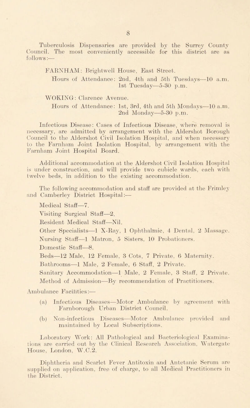 Tuberculosis Dispensaries are provided by the Surrey County Council. The most conveniently accessible for this district are as follows:—- FARNHAM: Brightwell House, Elast Street. Hours of Attendance: 2nd, 4th and 5th Tuesdays—10 a.m. 1st Tuesday1—5-30' p.m. WO'KING: Clarence Avenue. Hours of Attendance: 1st, 3rd, 4th and 5th Mondays—10' a.m. 2nd Monday—5-30 p.m. Infectious Disease: Cases of Infectious Disease, where removal is necessary, are admitted by arrangement with the Aldershot Borough Council to the Aldershot Civil Isolation Hospital, and when necessary to the Farnham Joint Isolation Hospital, by arrangement with the Farnham Joint Hospital Board. Additional accommodation at the Aldershot Civil Isolation Hospital is under construction, and will provide two cubicle wards, each with twelve beds, in addition to the existing accommodation. The following accommodation and staff are provided at the Frimley and Camberley District Hospital:— Medical Staff—7. Visiting Surgical Staff—-2. Resident Medical Staff—Nil. Other Specialists—1 X-Ray, 1 Ophthalmic, 4 Dental, 2 Massage. Nursing Staff—1 Matron, 5 Sisters, 10' Probationers. Domestic Staff—8. Beds—12 Male, 12 Female, 3 Cots, 7 Private, 6 Maternity. Bathrooms—1 Male, 2 Female, 6 Staff, 2 Private. Sanitary Accommodation—4 Male, 2 Female, 3 Staff, 2 Private. Method of Admission—Bv recommendation of Practitioners. Ambulance Facilities:— (a) Infectious Diseases—Motor Ambulance by agreement with Farnborough Urban District Council. (b) Non-infectious Diseases—■Motor Ambulance provided and maintained by Local Subscriptions. Laboratory Work: All Pathological and Bacteriological Examina- tions are carried out by the Clinical Research Association, Watergate House, London, W.C.2. Diphtheria and Scarlet Fever Antitoxin and Antetanic Serum are supplied on application, free of charge, to all Medical Practitioners in the District.