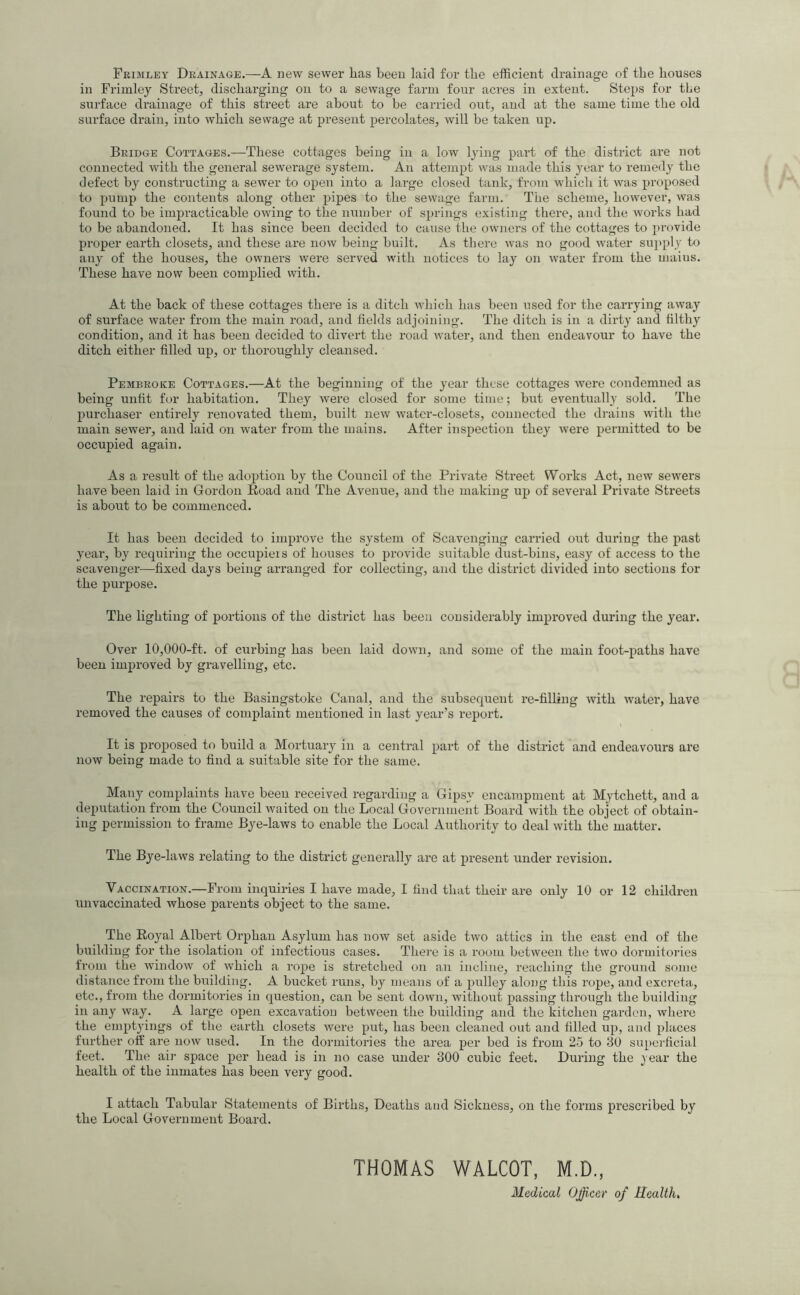 Frimley Drainage.—a new sewer has been laid for the efficient drainage of the houses in Frimley Street^ discharging ou to a sewage farm four acres in extent. Steps for the surface drainage of this street are about to be carried out, and at the same time the old surface drain, into which sewage at present percolates, will be taken up. Bridge Cottages.—These cottages being in a low lying part of the district are not connected with the general sewerage system. An attempt was made this year to remedy the defect by constructing a sewer to open into a large closed tank, from which it was proposed to inimp the contents along other pipes to the sewage farm. The scheme, however, ivas found to be impracticable owing to the number of springs existing there, and the works had to be abandoned. It has since been decided to cause the owners of the cottages to provide proper earth closets, and these are now being built. As there was no good water sui)ply to any of the houses, the owners were served with notices to lay on water from the mains. These have now been complied with. At the back of these cottages there is a ditch which has been used for the carrying away of surface water from the main road, and fields adjoining. The ditch is in a dirty and filthy condition, and it has been decided to divert the road water, and then endeavour to have the ditch either filled up, or thoroughly cleansed. Pembroke Cottages.—At the beginning of the year these cottages were condemned as being unfit for habitation. They were closed for some time; but eventually sold. The purchaser entirely renovated them, built new water-closets, connected the drains with the main sewer, and laid on water from the mains. After inspection they were permitted to be occupied again. As a result of the adoption by the Council of the Private Street Works Act, new sewers have been laid in Gordon Road and The Avenue, and the making up of several Private Streets is about to be commenced. It has been decided to improve the system of Scavenging carried out during the past year, by requiring the occupieis of houses to provide suitable dust-bins, easy of access to the scavenger—fixed days being arranged for collecting, and the district divided into sections for the purpose. The lighting of portions of the district has been considerably improved during the year. Over 10,000-ft. of curbing has been laid down, and some of the main foot-paths have been improved by gravelling, etc. The repairs to the Basingstoke Canal, and the subsequent re-filling with water, have removed the causes of complaint mentioned in last year’s report. It is proposed to build a Mortuaiy in a central part of the district and endeavours are now being made to find a suitable site for the same. Many complaints have been received regarding a Gipsy encampment at Mytchett, and a deputation from the Council waited on the Local Government Board with the object of obtain- ing permission to frame Bye-laws to enable the Local Authority to deal with the matter. The Bye-laws relating to the district generally are at present under revision. Vaccination.—From inquiries I have made, I find that their are only 10 or 12 children linvaccinated whose parents object to the same. The Royal Albert Orphan Asylum has now set aside two attics in the east end of the building for the isolation of infectious cases. There is a room between the two dormitories from the window of which a rope is stretched on an incline, reaching the ground some distance from the building. A bucket runs, by means of a pulley along this rope, and excreta, etc., from the dormitories in question, can be sent down, without passing through the building in any way. A large open excavation between the building and the kitchen garden, where the empt3ungs of tlie earth closets were put, has been cleaned out and filled up, and places further off are now used. In the dormitories the area per bed is from 25 to 30 supo’ficial feet. The air space per head is in no case under 300 cubic feet. During the ^ear the health of the inmates has been very good. I attach Tabular Statements of Births, Deaths and Sickness, on the forms prescribed by the Local Government Board. THOMAS WALCOT, M.D., Medical Officer of Health,