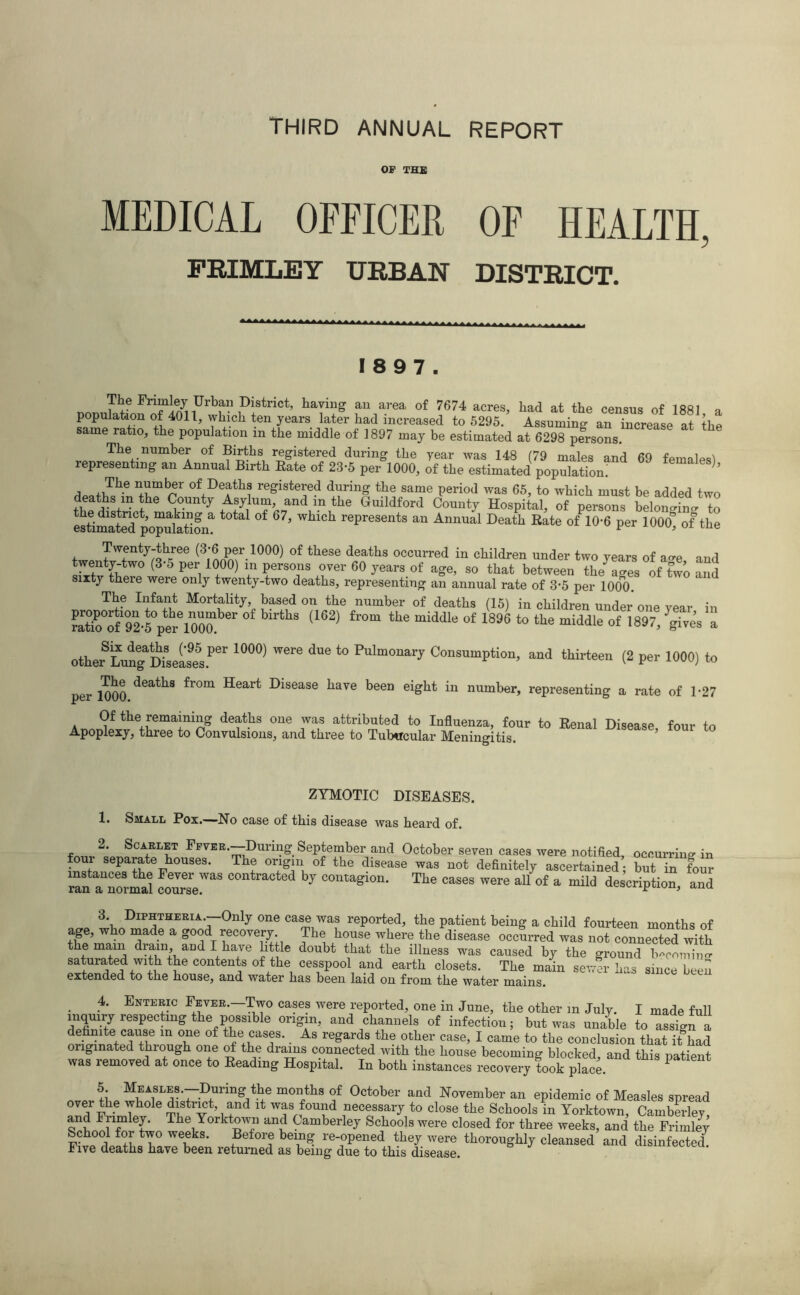 THIRD ANNUAL REPORT OP THE MEDICAL OFFICER OF HEALTH, FRIMLEY URBAN DISTRICT. 18 9 7. r,nr,1JfeFrif^iUrbfn1DiStrict’ haTin2 au area of 7674 a<*es, had at the census of 1881 a population of 4011, which ten years later had increased to 5295. Assuming an increase at the same ratio, the population m the middle of 1897 may be estimated at 6298 persons. The number of Births registered during the year was 148 (79 males and 69 females^ representing an Annual Birth Bate of 23-5 per 1000, of the estimated population; The nmbAr of+Deatlls registered during the same period was 65, to which must be added two deaths m the County Asylum, and m the Guildford County Hospital, of persons belonmim to estimate^populatiom ^ °f represents an Annual Death Rat® of 10-6 per 1000* of the Twenty-three (3-6 per 1000) of these deaths occurred in children under two years of a-e and twentj-tw° (3-5 per 1000) in persons over 60 years of age, so that between the ages of two and sixty theie were only twenty-two deaths, representing an annual rate of 3-5 per 1000. The Infant Mortality, based on the number of deaths (15) in children under one year in S0ol,092-?pereioZ r <162) fr°m *he “iddle °f 1816 *° tke middle of 1897/gTves a otheiS * * *LnngaD“seas9e5s.Per 10°0) ** *° PuIm0na^ Consumption, and thirteen (2 per 1000) to per 1000 deatks fr°“ Heart Dlsease kare been eight in number, representing a rate of 1-27 a the, remaining deaths one was attributed to Influenza, four to Renal Disease, four to Apoplexy, three to Convulsions, and three to Tubercular Meningitis. ZYMOTIC DISEASES. 1. Small Pox.—Ho case of this disease was heard of. 2. Scarlet FFVER.—During September and October seven cases were notified, occurring in four separate houses. The origin of the disease was not definitely ascertained; but in four Sn a normal courTe™* ^ by COnta^ion- Tlie case* were all of a mild description, and 3. Diphtheria.-—Only one case was reported, the patient being a child fourteen months of age, who made a good recovery The house where the disease occurred was not connected with the mam dram and I have little doubt that the illness was caused by the ground b4mW saturated with the contents of the cesspool and earth closets. The main sewer has since been extended to the house, and water has been laid on from the water mains. . 4* Ente^c Fever.—Two cases were reported, one in June, the other m July. I made full inquiry respecting the possibie origin, and channels of infection; but was unable to assign a definite cause in one of the cases. As regards the other case, I came to the conclusion that ithad originated through one of the drams connected with the house becoming blocked and this natient was removed at once to Beading Hospital. In both instances recovery took place P 5 MEASLES.-During the months of October and November an epidemic of Measles spread over the whole district and it was found necessary to close the Schools in Yorktown, Camberley and Fnmley. The Yorktown and Camberley Schools were closed for three weeks, and the Frimley School for two weeks. Before being re-opened they were thoroughly cleansed and disinfected. Five deaths have been returned as being due to this disease